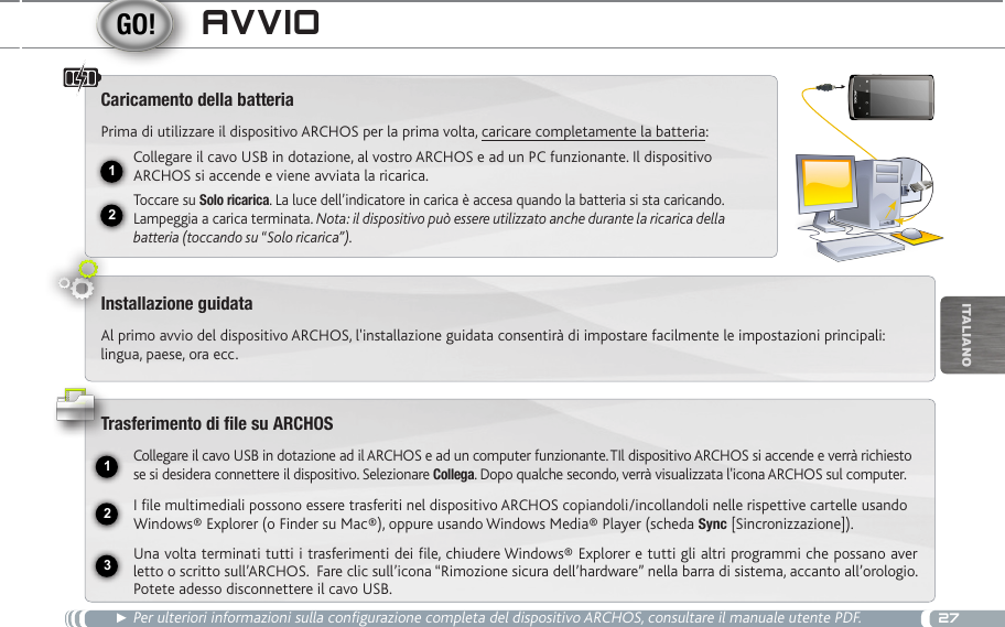 2712USB231iTalianOavviO► Per ulteriori informazioni sulla configurazione completa del dispositivo ARCHOS, consultare il manuale utente PDF.Caricamento della batteriaPrima di utilizzare il dispositivo ARCHOS per la prima volta, caricare completamente la batteria:Collegare il cavo USB in dotazione, al vostro ARCHOS e ad un PC funzionante. Il dispositivo ARCHOS si accende e viene avviata la ricarica. Toccare su Solo ricarica. La luce dell’indicatore in carica è accesa quando la batteria si sta caricando. Lampeggia a carica terminata. Nota: il dispositivo può essere utilizzato anche durante la ricarica della batteria (toccando su “Solo ricarica”).Installazione guidataAl primo avvio del dispositivo ARCHOS, l&apos;installazione guidata consentirà di impostare facilmente le impostazioni principali: lingua, paese, ora ecc.Trasferimento di file su ARCHOSCollegare il cavo USB in dotazione ad il ARCHOS e ad un computer funzionante. TIl dispositivo ARCHOS si accende e verrà richiesto se si desidera connettere il dispositivo. Selezionare Collega. Dopo qualche secondo, verrà visualizzata l&apos;icona ARCHOS sul computer.I file multimediali possono essere trasferiti nel dispositivo ARCHOS copiandoli/incollandoli nelle rispettive cartelle usando Windows® Explorer (o Finder su Mac®), oppure usando Windows Media® Player (scheda Sync [Sincronizzazione]).Una volta terminati tutti i trasferimenti dei file, chiudere Windows® Explorer e tutti gli altri programmi che possano aver letto o scritto sull’ARCHOS.  Fare clic sull’icona “Rimozione sicura dell’hardware” nella barra di sistema, accanto all’orologio. Potete adesso disconnettere il cavo USB.