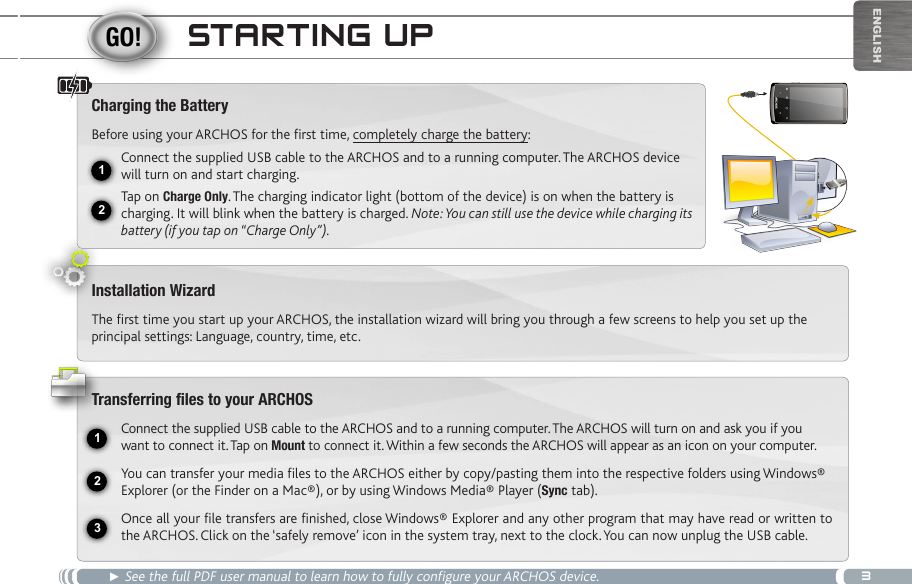 312USB231EnglishStaRting Up► See the full PDF user manual to learn how to fully configure your ARCHOS device.Charging the BatteryBefore using your ARCHOS for the first time, completely charge the battery:Connect the supplied USB cable to the ARCHOS and to a running computer. The ARCHOS device will turn on and start charging. Tap on Charge Only. The charging indicator light (bottom of the device) is on when the battery is charging. It will blink when the battery is charged. Note: You can still use the device while charging its battery (if you tap on “Charge Only”).Installation WizardThe first time you start up your ARCHOS, the installation wizard will bring you through a few screens to help you set up the principal settings: Language, country, time, etc. Transferring files to your ARCHOSConnect the supplied USB cable to the ARCHOS and to a running computer. The ARCHOS will turn on and ask you if you want to connect it. Tap on Mount to connect it. Within a few seconds the ARCHOS will appear as an icon on your computer.You can transfer your media files to the ARCHOS either by copy/pasting them into the respective folders using Windows® Explorer (or the Finder on a Mac®), or by using Windows Media® Player (Sync tab).Once all your file transfers are finished, close Windows® Explorer and any other program that may have read or written to the ARCHOS. Click on the ‘safely remove’ icon in the system tray, next to the clock. You can now unplug the USB cable.