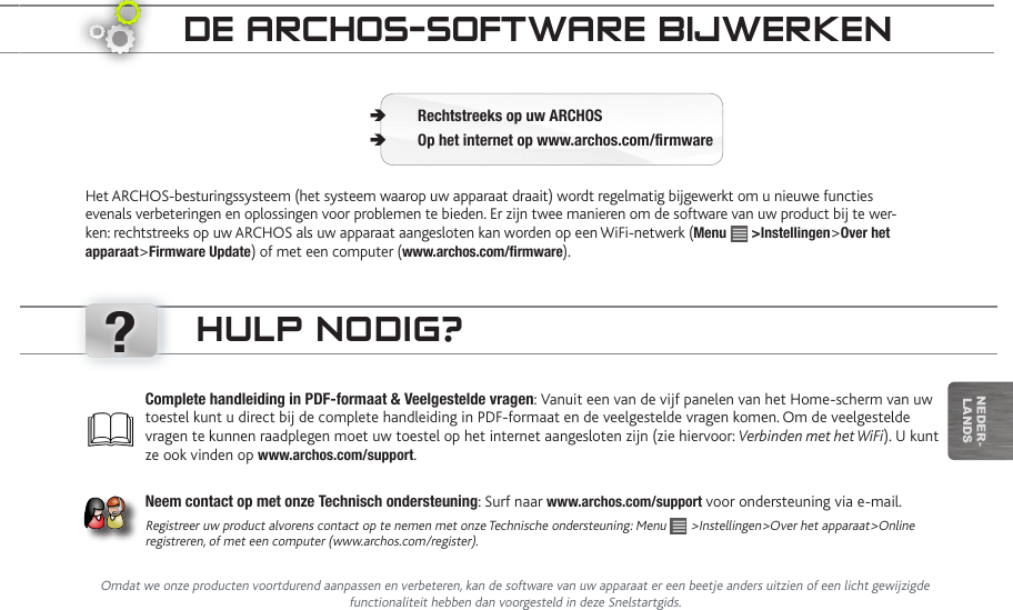 ?nEDEr-lanDsde aRChOS-SOftwaRe BijweRkenHet ARCHOS-besturingssysteem (het systeem waarop uw apparaat draait) wordt regelmatig bijgewerkt om u nieuwe functies evenals verbeteringen en oplossingen voor problemen te bieden. Er zijn twee manieren om de software van uw product bij te wer-ken: rechtstreeks op uw ARCHOS als uw apparaat aangesloten kan worden op een WiFi-netwerk (Menu   &gt;Instellingen&gt;Over het apparaat&gt;Firmware Update) of met een computer (www.archos.com/rmware).Rechtstreeks op uw ARCHOS ÄOp het internet op www.archos.com/rmware ÄComplete handleiding in PDF-formaat &amp; Veelgestelde vragen: Vanuit een van de vijf panelen van het Home-scherm van uw toestel kunt u direct bij de complete handleiding in PDF-formaat en de veelgestelde vragen komen. Om de veelgestelde vragen te kunnen raadplegen moet uw toestel op het internet aangesloten zijn (zie hiervoor: Verbinden met het WiFi). U kunt ze ook vinden op www.archos.com/support.Neem contact op met onze Technisch ondersteuning: Surf naar www.archos.com/support voor ondersteuning via e-mail.Registreer uw product alvorens contact op te nemen met onze Technische ondersteuning: Menu   &gt;Instellingen&gt;Over het apparaat&gt;Online registreren, of met een computer (www.archos.com/register).hULp nOdig?Omdat we onze producten voortdurend aanpassen en verbeteren, kan de software van uw apparaat er een beetje anders uitzien of een licht gewijzigde functionaliteit hebben dan voorgesteld in deze Snelstartgids.