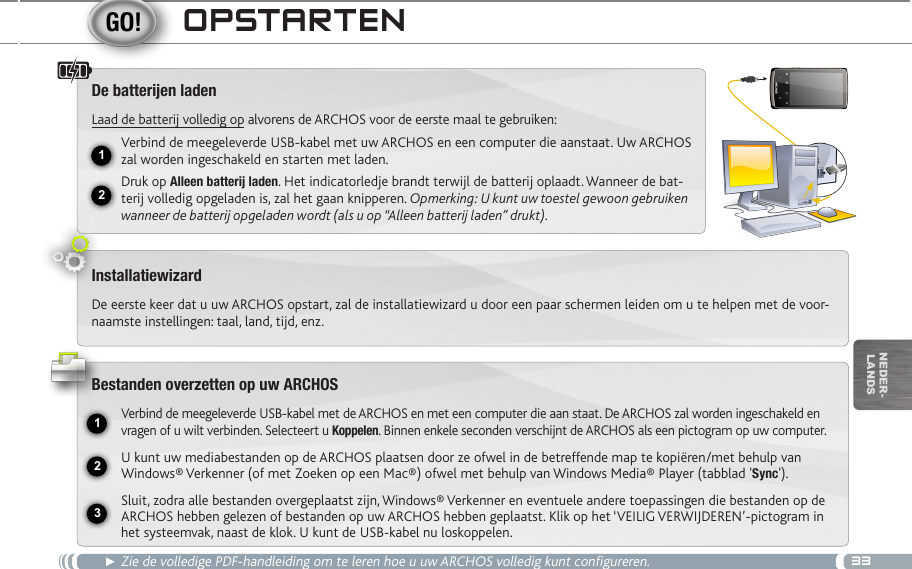 3312USB231nEDEr-lanDsOpStaRten► Zie de volledige PDF-handleiding om te leren hoe u uw ARCHOS volledig kunt configureren.De batteren ladenLaad de batterij volledig op alvorens de ARCHOS voor de eerste maal te gebruiken:Verbind de meegeleverde USB-kabel met uw ARCHOS en een computer die aanstaat. Uw ARCHOS zal worden ingeschakeld en starten met laden. Druk op Alleen batterij laden. Het indicatorledje brandt terwijl de batterij oplaadt. Wanneer de bat-terij volledig opgeladen is, zal het gaan knipperen. Opmerking: U kunt uw toestel gewoon gebruiken wanneer de batterij opgeladen wordt (als u op “Alleen batterij laden” drukt).InstallatiewizardDe eerste keer dat u uw ARCHOS opstart, zal de installatiewizard u door een paar schermen leiden om u te helpen met de voor-naamste instellingen: taal, land, tijd, enz. Bestanden overzetten op uw ARCHOSVerbind de meegeleverde USB-kabel met de ARCHOS en met een computer die aan staat. De ARCHOS zal worden ingeschakeld en vragen of u wilt verbinden. Selecteert u Koppelen. Binnen enkele seconden verschijnt de ARCHOS als een pictogram op uw computer.U kunt uw mediabestanden op de ARCHOS plaatsen door ze ofwel in de betreffende map te kopiëren/met behulp van Windows® Verkenner (of met Zoeken op een Mac®) ofwel met behulp van Windows Media® Player (tabblad &apos;Sync&apos;).Sluit, zodra alle bestanden overgeplaatst zijn, Windows® Verkenner en eventuele andere toepassingen die bestanden op de ARCHOS hebben gelezen of bestanden op uw ARCHOS hebben geplaatst. Klik op het ‘VEILIG VERWIJDEREN’-pictogram in het systeemvak, naast de klok. U kunt de USB-kabel nu loskoppelen.