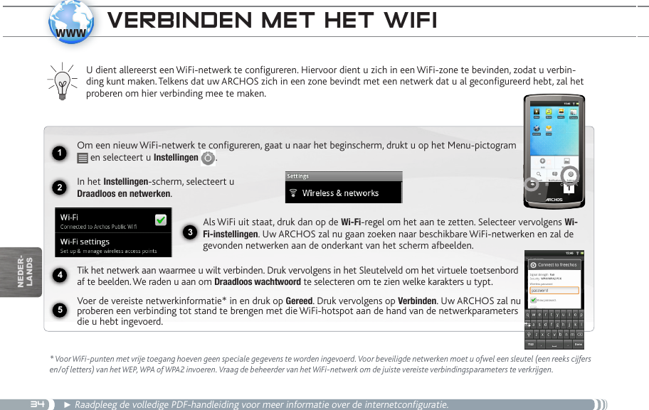 3412341www5nEDEr-lanDsveRBinden Met het wifi * Voor WiFi-punten met vrije toegang hoeven geen speciale gegevens te worden ingevoerd. Voor beveiligde netwerken moet u ofwel een sleutel (een reeks cijfers en/of letters) van het WEP, WPA of WPA2 invoeren. Vraag de beheerder van het WiFi-netwerk om de juiste vereiste verbindingsparameters te verkrijgen.► Raadpleeg de volledige PDF-handleiding voor meer informatie over de internetconfiguratie.U dient allereerst een WiFi-netwerk te configureren. Hiervoor dient u zich in een WiFi-zone te bevinden, zodat u verbin-ding kunt maken. Telkens dat uw ARCHOS zich in een zone bevindt met een netwerk dat u al geconfigureerd hebt, zal het proberen om hier verbinding mee te maken.Om een nieuw WiFi-netwerk te configureren, gaat u naar het beginscherm, drukt u op het Menu-pictogram  en selecteert u Instellingen  .  In het Instellingen-scherm, selecteert u  Draadloos en netwerken.Als WiFi uit staat, druk dan op de Wi-Fi-regel om het aan te zetten. Selecteer vervolgens Wi-Fi-instellingen. Uw ARCHOS zal nu gaan zoeken naar beschikbare WiFi-netwerken en zal de gevonden netwerken aan de onderkant van het scherm afbeelden.Tik het netwerk aan waarmee u wilt verbinden. Druk vervolgens in het Sleutelveld om het virtuele toetsenbord af te beelden. We raden u aan om Draadloos wachtwoord te selecteren om te zien welke karakters u typt.Voer de vereiste netwerkinformatie* in en druk op Gereed. Druk vervolgens op Verbinden. Uw ARCHOS zal nu proberen een verbinding tot stand te brengen met die WiFi-hotspot aan de hand van de netwerkparameters die u hebt ingevoerd.