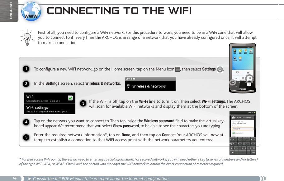 412341www5EnglishCOnneCting tO the wifi First of all, you need to configure a WiFi network. For this procedure to work, you need to be in a WiFi zone that will allow you to connect to it. Every time the ARCHOS is in range of a network that you have already configured once, it will attempt to make a connection.* For free access WiFi points, there is no need to enter any special information. For secured networks, you will need either a key (a series of numbers and/or letters) of the type WEP, WPA, or WPA2. Check with the person who manages the WiFi network to obtain the exact connection parameters required.► Consult the full PDF Manual to learn more about the Internet configuration.To configure a new WiFi network, go on the Home screen, tap on the Menu icon  , then select Settings  .  In the Settings screen, select Wireless &amp; networks.If the WiFi is off, tap on the Wi-Fi line to turn it on. Then select Wi-Fi settings. The ARCHOS will scan for available WiFi networks and display them at the bottom of the screen. Tap on the network you want to connect to. Then tap inside the Wireless password field to make the virtual key-board appear. We recommend that you select Show password, to be able to see the characters you are typing.Enter the required network information*, tap on Done, and then tap on Connect. Your ARCHOS will now at-tempt to establish a connection to that WiFi access point with the network parameters you entered.