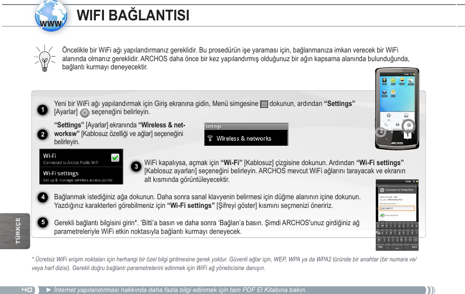 4012341www5TürkçEÖncelikle bir WiFi ağı yapılandırmanız gereklidir. Bu prosedürün işe yaraması için, bağlanmanıza imkan verecek bir WiFi alanında olmanız gereklidir. ARCHOS daha önce bir kez yapılandırmış olduğunuz bir ağın kapsama alanında bulunduğunda, bağlantı kurmayı deneyecektir.* Ücretsiz WiFi erişim noktaları için herhangi bir özel bilgi girilmesine gerek yoktur. Güvenli ağlar için, WEP, WPA ya da WPA2 türünde bir anahtar (bir numara ve/veya harf dizisi). Gerekli doğru bağlantı parametrelerini edinmek için WiFi ağ yöneticisine danışın.► İnternet yapılandırması hakkında daha fazla bilgi edinmek için tam PDF El Kitabına bakın.Yeni bir WiFi ağı yapılandırmak için Giriş ekranına gidin, Menü simgesine   dokunun, ardından “Settings” [Ayarlar]   seçeneğini belirleyin.   “Settings” [Ayarlar] ekranında - [Kablosuz özelliği ve ağlar] seçeneğini belirleyin.WiFi kapalıysa, açmak için “Wi-Fi” [Kablosuz] çizgisine dokunun. Ardından “Wi-Fi settings” [Kablosuz ayarları] seçeneğini belirleyin. ARCHOS mevcut WiFi ağlarını tarayacak ve ekranın alt kısmında görüntüleyecektir.  Bağlanmak istediğiniz ağa dokunun. Daha sonra sanal klavyenin belirmesi için düğme alanının içine dokunun. Yazdığınız karakterleri görebilmeniz için “Wi-Fi settings” [Şifreyi göster] kısmını seçmenizi öneririz.  Gerekli bağlantı bilgisini girin*. ‘Bitti’a basın ve daha sonra ‘Bağlan’a basın. Şimdi ARCHOS&apos;unuz girdiğiniz ağ parametreleriyle WiFi etkin noktasıyla bağlantı kurmayı deneyecek.