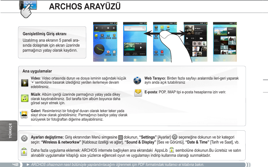 42TürkçEARCHOS ARAYÜZÜGiriş ekranından Menü simgesine   dokunun, “Settings” [Ayarlar]   seçeneğine dokunun ve bir kategori seçin:  [Kablosuz özelliği ve ağlar], [Ses ve Görüntü],  [Tarih ve Saat], vb. Daha fazla uygulama eklemek: ARCHOS internete bağlıyken ana ekrandaki  AppsLib   sembolüne dokunun.Bu ücretsiz ve satın alınabilir uygulamalar kitaplığı size yüzlerce eğlenceli oyun ve uygulamayı indirip kullanma olanağı sunmaktadır.Uzatılmış ana ekranın 5 paneli ara-sında dolaşmak için ekran üzerinde parmağınızı yatay olarak kaydırın. ► ARCHOS cihazınızın nasıl bütünüyle yapılandırılacağını öğrenmek için PDF formatındaki kullanıcı el kitabına bakın.: Video ortasında durun ve dosya isminin sağındaki küçük ‘+’ sembolüne basarak izlediğiniz yerden ilerlemeye devam edebilirsiniz.: Albüm içeriği üzerinde parmağınızı yatay yada dikey olarak kaydırabilirsiniz. Sol tarafta tüm albüm boyunca daha görsel seyir etmek için.: Resimlerinizi bir fotoğraf duvarı olarak teker teker yada slayt show olarak görebilirsiniz. Parmağınızı basitçe yatay olarak sürüyerek bir fotoğraftan diğerine atlayabilirsiniz. : Birden fazla sayfayı aralarında ileri-geri yaparak aynı anda açık tutabilirsinizE-posta: POP, IMAP tipi e-posta hesaplarına izin verir.