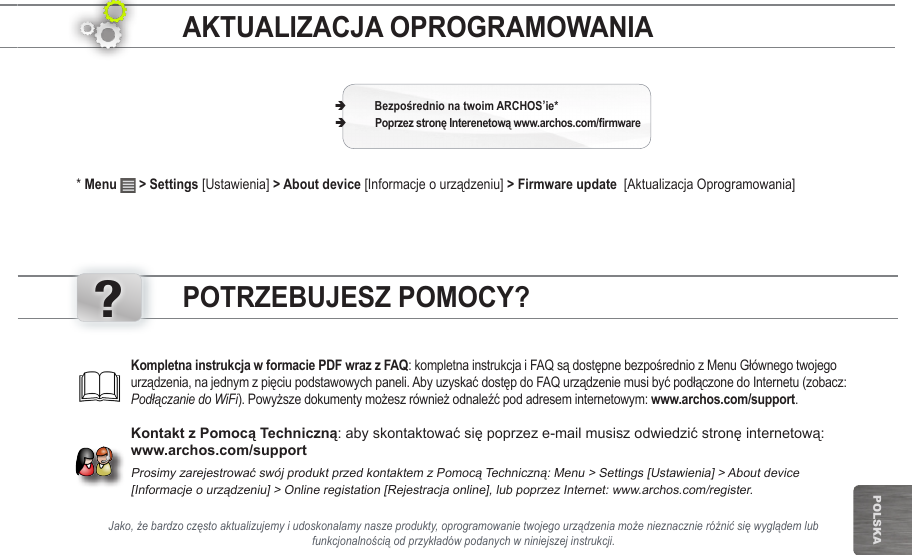 ?POlska* Menu   &gt; Settings [Ustawienia] &gt; About device [Informacje o urządzeniu] &gt; Firmware update  [Aktualizacja Oprogramowania] ÄARCHOS’ie* ÄJako, że bardzo często aktualizujemy i udoskonalamy nasze produkty, oprogramowanie twojego urządzenia może nieznacznie różnić się wyglądem lub funkcjonalnością od przykładów podanych w niniejszej instrukcji.: kompletna instrukcja i FAQ są dostępne bezpośrednio z Menu Głównego twojego urządzenia, na jednym z pięciu podstawowych paneli. Aby uzyskać dostęp do FAQ urządzenie musi być podłączone do Internetu (zobacz: Podłączanie do WiFi). Powyższe dokumenty możesz również odnaleźć pod adresem internetowym: www.archos.com/support.: aby skontaktować się poprzez e-mail musisz odwiedzić stronę internetową: www.archos.com/supportProsimy zarejestrować swój produkt przed kontaktem z Pomocą Techniczną: Menu &gt; Settings [Ustawienia] &gt; About device  [Informacje o urządzeniu] &gt; Online registation [Rejestracja online], lub poprzez Internet: www.archos.com/register.