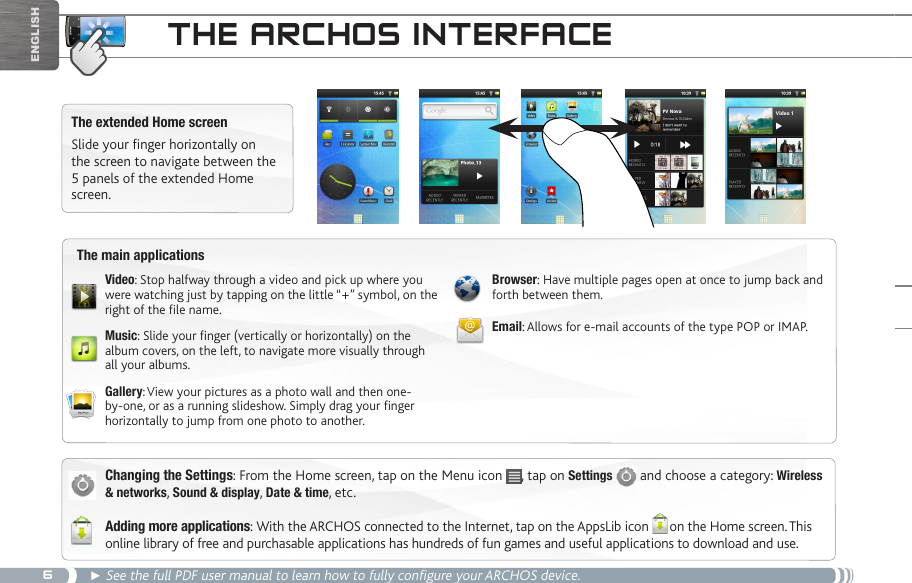 6Englishthe aRChOS inteRfaCeThe extended Home screenSlide your finger horizontally on the screen to navigate between the 5 panels of the extended Home screen. Changing the Settings: From the Home screen, tap on the Menu icon  , tap on Settings   and choose a category: Wireless &amp; networks, Sound &amp; display, Date &amp; time, etc.Adding more applications: With the ARCHOS connected to the Internet, tap on the AppsLib icon      on the Home screen. This online library of free and purchasable applications has hundreds of fun games and useful applications to download and use.► See the full PDF user manual to learn how to fully configure your ARCHOS device.The main applicationsVideo: Stop halfway through a video and pick up where you were watching just by tapping on the little “+” symbol, on the right of the le name.Music: Slide your nger (vertically or horizontally) on the album covers, on the left, to navigate more visually through all your albums.Gallery: View your pictures as a photo wall and then one-by-one, or as a running slideshow. Simply drag your nger horizontally to jump from one photo to another.Browser: Have multiple pages open at once to jump back and forth between them.Email: Allows for e-mail accounts of the type POP or IMAP.