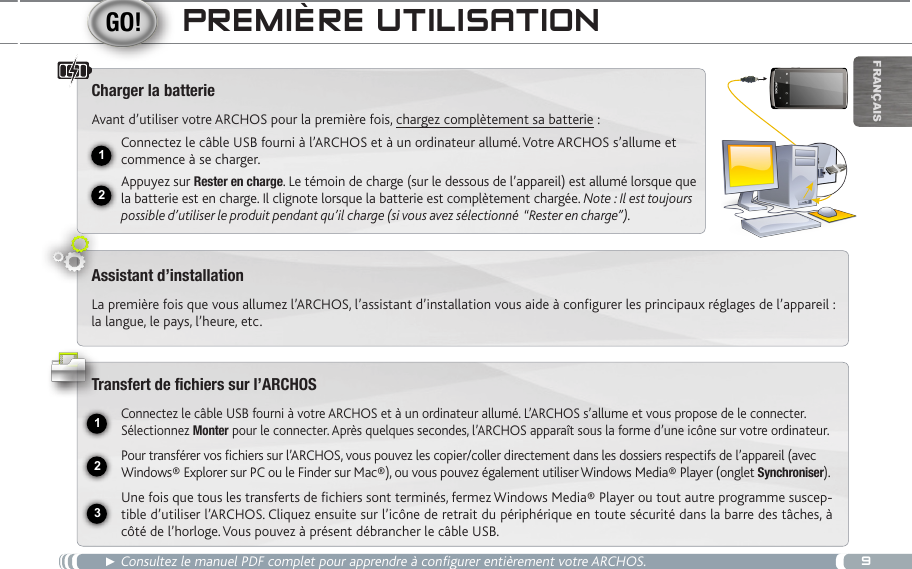 912USB231FrançaispReMièRe UtiLiSatiOn► Consultez le manuel PDF complet pour apprendre à configurer entièrement votre ARCHOS.Charger la batterieAvant d’utiliser votre ARCHOS pour la première fois, chargez complètement sa batterie :Connectez le câble USB fourni à l’ARCHOS et à un ordinateur allumé. Votre ARCHOS s’allume et commence à se charger. Appuyez sur Rester en charge. Le témoin de charge (sur le dessous de l’appareil) est allumé lorsque que la batterie est en charge. Il clignote lorsque la batterie est complètement chargée. Note : Il est toujours possible d’utiliser le produit pendant qu’il charge (si vous avez sélectionné  “Rester en charge”).Assistant d’installationLa première fois que vous allumez l’ARCHOS, l’assistant d’installation vous aide à configurer les principaux réglages de l’appareil : la langue, le pays, l’heure, etc.   Transfert de fichiers sur l’ARCHOSConnectez le câble USB fourni à votre ARCHOS et à un ordinateur allumé. L’ARCHOS s’allume et vous propose de le connecter. Sélectionnez Monter pour le connecter. Après quelques secondes, l’ARCHOS apparaît sous la forme d’une icône sur votre ordinateur.Pour transférer vos fichiers sur l’ARCHOS, vous pouvez les copier/coller directement dans les dossiers respectifs de l’appareil (avec Windows® Explorer sur PC ou le Finder sur Mac®), ou vous pouvez également utiliser Windows Media® Player (onglet Synchroniser).Une fois que tous les transferts de fichiers sont terminés, fermez Windows Media® Player ou tout autre programme suscep-tible d’utiliser l’ARCHOS. Cliquez ensuite sur l’icône de retrait du périphérique en toute sécurité dans la barre des tâches, à côté de l’horloge. Vous pouvez à présent débrancher le câble USB.