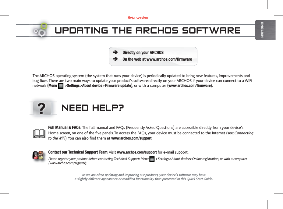 ?Beta versionENGLISHUPDATING THE ARCHOS SOFTWAREThe ARCHOS operating system (the system that runs your device) is periodically updated to bring new features, improvements and bug fixes. There are two main ways to update your product’s software: directly on your ARCHOS if your device can connect to a WiFi network (Menu   &gt;Settings&gt;About device&gt;Firmware update), or with a computer (www.archos.com/firmware).Directly on your ARCHOSOn the web at www.archos.com/firmwareÄÄAs we are often updating and improving our products, your device’s software may havea slightly different appearance or modified functionality than presented in this Quick Start Guide.Full Manual &amp; FAQs: The full manual and FAQs (Frequently Asked Questions) are accessible directly from your device’s Home screen, on one of the five panels. To access the FAQs, your device must be connected to the Internet (see: Connecting to the WiFi). You can also find them at www.archos.com/support.Contact our Technical Support Team: Visit www.archos.com/support for e-mail support.Please register your product before contacting Technical Support: Menu   &gt;Settings&gt;About device&gt;Online registration, or with a computer (www.archos.com/register).NEED HELP?