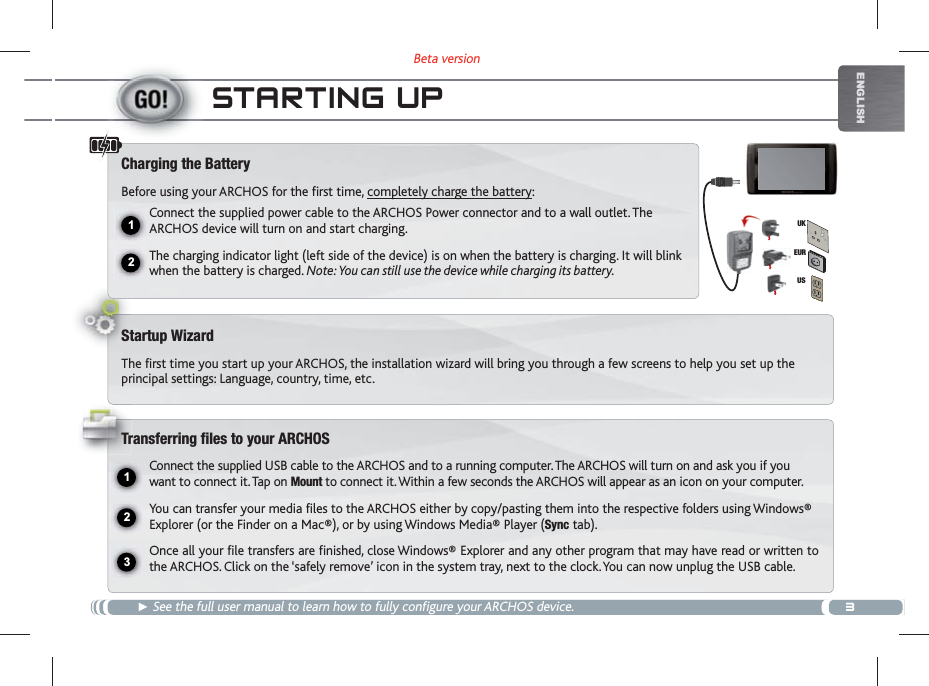 3Beta version12231EURUSUKENGLISHSTARTING UP See the full user manual to learn how to fully configure your ARCHOS device.Charging the BatteryBefore using your ARCHOS for the first time, completely charge the battery:Connect the supplied power cable to the ARCHOS Power connector and to a wall outlet. The ARCHOS device will turn on and start charging. The charging indicator light (left side of the device) is on when the battery is charging. It will blink when the battery is charged. Note: You can still use the device while charging its battery.Startup WizardThe first time you start up your ARCHOS, the installation wizard will bring you through a few screens to help you set up the principal settings: Language, country, time, etc. Transferring files to your ARCHOSConnect the supplied USB cable to the ARCHOS and to a running computer. The ARCHOS will turn on and ask you if you want to connect it. Tap on Mount to connect it. Within a few seconds the ARCHOS will appear as an icon on your computer.You can transfer your media files to the ARCHOS either by copy/pasting them into the respective folders using Windows® Explorer (or the Finder on a Mac®), or by using Windows Media® Player (Sync tab).Once all your file transfers are finished, close Windows® Explorer and any other program that may have read or written to the ARCHOS. Click on the ‘safely remove’ icon in the system tray, next to the clock. You can now unplug the USB cable.