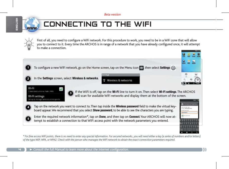 4Beta version1234www5ENGLISHCONNECTING TO THE WIFI First of all, you need to configure a WiFi network. For this procedure to work, you need to be in a WiFi zone that will allow you to connect to it. Every time the ARCHOS is in range of a network that you have already configured once, it will attempt to make a connection.* For free access WiFi points, there is no need to enter any special information. For secured networks, you will need either a key (a series of numbers and/or letters) of the type WEP, WPA, or WPA2. Check with the person who manages the WiFi network to obtain the exact connection parameters required. Consult the full Manual to learn more about the Internet configuration.To configure a new WiFi network, go on the Home screen, tap on the Menu icon  , then select Settings  .  In the Settings screen, select Wireless &amp; networks.If the WiFi is off, tap on the Wi-Fi line to turn it on. Then select Wi-Fi settings. The ARCHOS will scan for available WiFi networks and display them at the bottom of the screen. Tap on the network you want to connect to. Then tap inside the Wireless password field to make the virtual key-board appear. We recommend that you select Show password, to be able to see the characters you are typing.Enter the required network information*, tap on Done, and then tap on Connect. Your ARCHOS will now at-tempt to establish a connection to that WiFi access point with the network parameters you entered.