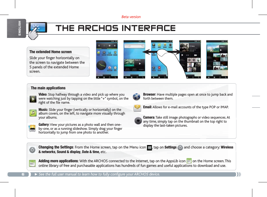 6Beta versionENGLISHTHE ARCHOS INTERFACEThe extended Home screenSlide your finger horizontally on the screen to navigate between the 5 panels of the extended Home screen. Changing the Settings: From the Home screen, tap on the Menu icon  , tap on Settings   and choose a category: Wireless &amp; networks, Sound &amp; display, Date &amp; time, etc.Adding more applications: With the ARCHOS connected to the Internet, tap on the AppsLib icon   on the Home screen. This online library of free and purchasable applications has hundreds of fun games and useful applications to download and use. See the full user manual to learn how to fully configure your ARCHOS device.The main applicationsVideo: Stop halfway through a video and pick up where you were watching just by tapping on the little “+” symbol, on the right of the  le name.Music: Slide your  nger (vertically or horizontally) on the album covers, on the left, to navigate more visually through your albums.Gallery: View your pictures as a photo wall and then one-by-one, or as a running slideshow. Simply drag your  nger horizontally to jump from one photo to another.Browser: Have multiple pages open at once to jump back and forth between them.Email: Allows for e-mail accounts of the type POP or IMAP.Camera: Take still image photographs or video sequences. At any time, simply tap on the thumbnail on the top right to display the last-taken pictures.