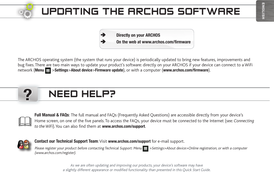 ?EnglishUpdating the aRChOS SOftwaReThe ARCHOS operating system (the system that runs your device) is periodically updated to bring new features, improvements and bug fixes. There are two main ways to update your product’s software: directly on your ARCHOS if your device can connect to a WiFi network (Menu   &gt;Settings&gt;About device&gt;Firmware update), or with a computer (www.archos.com/firmware).Directly on your ARCHOS ÄOn the web at www.archos.com/firmware ÄAs we are often updating and improving our products, your device’s software may have a slightly different appearance or modified functionality than presented in this Quick Start Guide.Full Manual &amp; FAQs: The full manual and FAQs (Frequently Asked Questions) are accessible directly from your device’s Home screen, on one of the five panels. To access the FAQs, your device must be connected to the Internet (see: Connecting to the WiFi). You can also find them at www.archos.com/support.Contact our Technical Support Team: Visit www.archos.com/support for e-mail support.Please register your product before contacting Technical Support: Menu   &gt;Settings&gt;About device&gt;Online registration, or with a computer (www.archos.com/register).need heLp?