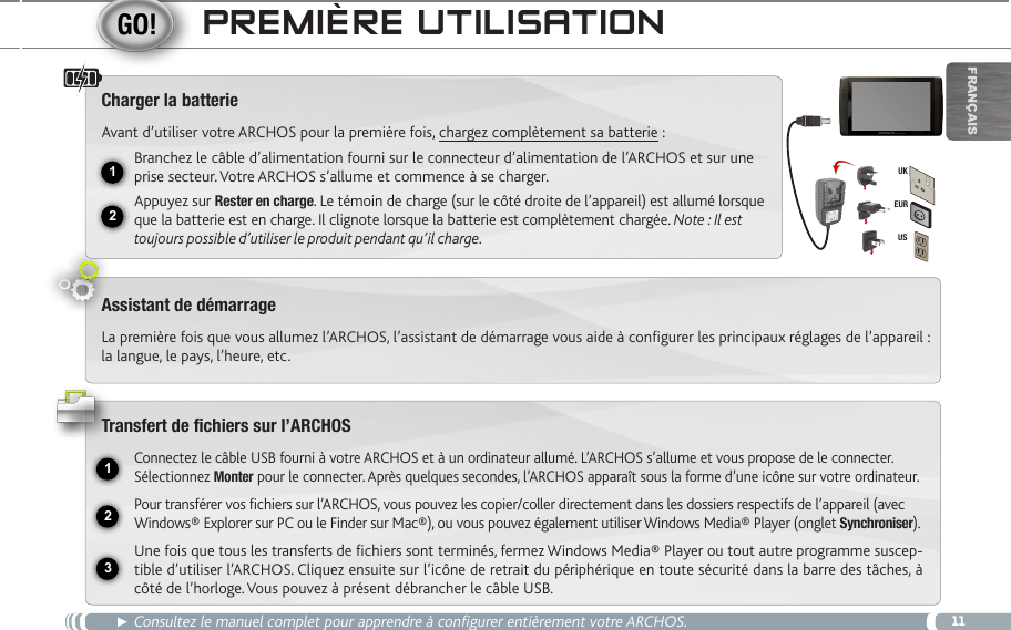 1112231EURUSUKFrançaispReMièRe UtiLiSatiOn► Consultez le manuel complet pour apprendre à configurer entièrement votre ARCHOS.Charger la batterieAvant d’utiliser votre ARCHOS pour la première fois, chargez complètement sa batterie :Branchez le câble d’alimentation fourni sur le connecteur d’alimentation de l’ARCHOS et sur une prise secteur. Votre ARCHOS s’allume et commence à se charger. Appuyez sur Rester en charge. Le témoin de charge (sur le côté droite de l’appareil) est allumé lorsque que la batterie est en charge. Il clignote lorsque la batterie est complètement chargée. Note : Il est toujours possible d’utiliser le produit pendant qu’il charge.Assistant de démarrageLa première fois que vous allumez l’ARCHOS, l’assistant de démarrage vous aide à configurer les principaux réglages de l’appareil : la langue, le pays, l’heure, etc.   Transfert de fichiers sur l’ARCHOSConnectez le câble USB fourni à votre ARCHOS et à un ordinateur allumé. L’ARCHOS s’allume et vous propose de le connecter. Sélectionnez Monter pour le connecter. Après quelques secondes, l’ARCHOS apparaît sous la forme d’une icône sur votre ordinateur.Pour transférer vos fichiers sur l’ARCHOS, vous pouvez les copier/coller directement dans les dossiers respectifs de l’appareil (avec Windows® Explorer sur PC ou le Finder sur Mac®), ou vous pouvez également utiliser Windows Media® Player (onglet Synchroniser).Une fois que tous les transferts de fichiers sont terminés, fermez Windows Media® Player ou tout autre programme suscep-tible d’utiliser l’ARCHOS. Cliquez ensuite sur l’icône de retrait du périphérique en toute sécurité dans la barre des tâches, à côté de l’horloge. Vous pouvez à présent débrancher le câble USB.