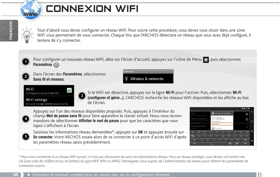 121234www5FrançaisCOnnexiOn wifiTout d’abord vous devez configurer un réseau WiFi. Pour suivre cette procédure, vous devez vous situer dans une zone WiFi vous permettant de vous connecter. Chaque fois que l’ARCHOS détectera un réseau que vous avez déjà configuré, il tentera de s’y connecter.* Pour vous connecter à un réseau WiFi ouvert, il n’est pas nécessaire de saisir les informations réseau. Pour un réseau protégé, vous devrez soit entrer une clé (une suite de chiffres et/ou de lettres) du type WEP, WPA ou WPA2. Renseignez-vous auprès de l&apos;administrateur du réseau pour obtenir les paramètres de connexion exacts.► Consultez le manuel complet pour en savoir plus sur la configuration Internet. Pour configurer un nouveau réseau WiFi, allez sur l’écran d’accueil, appuyez sur l’icône de Menu  , puis sélectionnez Paramètres  .  Dans l’écran des Paramètres, sélectionnez  Sans fil et réseaux.Si le WiFi est désactivé, appuyez sur la ligne Wi-Fi pour l’activer. Puis, sélectionnez Wi-Fi (configurer et gérer...). L’ARCHOS recherche les réseaux WiFi disponibles et les affiche au bas de l’écran. Appuyez sur l’un des réseaux disponibles proposés. Puis, appuyez à l’intérieur du champ Mot de passe sans fil pour faire apparaître le clavier virtuel. Nous vous recom-mandons de sélectionner Afficher le mot de passe pour que les caractères que vous tapez s’affichent à l’écran. Saisissez les informations réseau demandées*, appuyez sur OK et appuyez ensuite sur Se conecter. Votre ARCHOS essaie alors de se connecter à ce point d’accès WiFi d’après les paramètres réseau saisis précédemment.