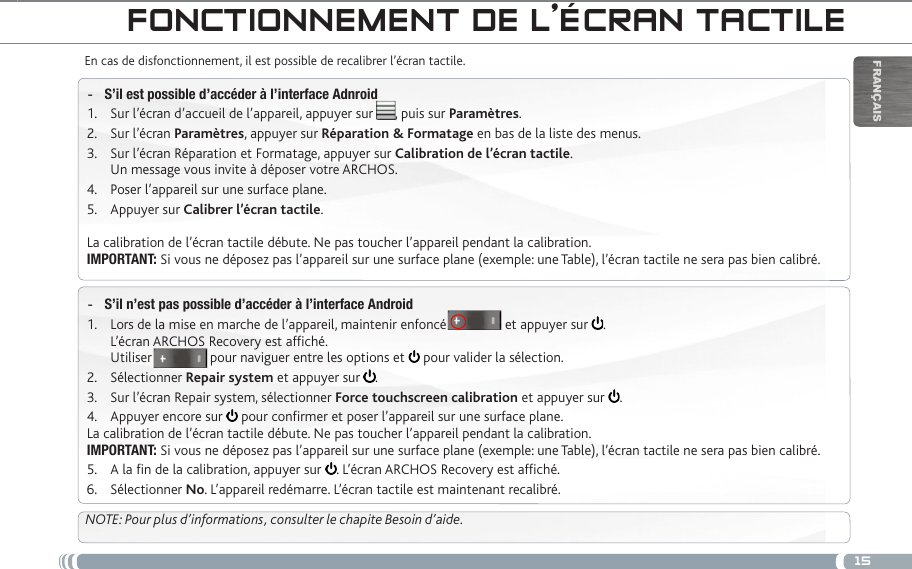 15FrançaisfOnCtiOnneMent de L’éCRan taCtiLeEn cas de disfonctionnement, il est possible de recalibrer l’écran tactile. S’il est possible d’accéder à l’interface Adnroid -Sur l’écran d’accueil de l’appareil, appuyer sur      , puis sur 1.  Paramètres.Sur l’écran 2.  Paramètres, appuyer sur Réparation &amp; Formatage en bas de la liste des menus.Sur l’écran Réparation et Formatage, appuyer sur 3.  Calibration de l’écran tactile. Un message vous invite à déposer votre ARCHOS.Poser l’appareil sur une surface plane.4. Appuyer sur 5.  Calibrer l’écran tactile.La calibration de l’écran tactile débute. Ne pas toucher l’appareil pendant la calibration.IMPORTANT: Si vous ne déposez pas l’appareil sur une surface plane (exemple: une Table), l’écran tactile ne sera pas bien calibré.S’il n’est pas possible d’accéder à l’interface Android -Lors de la mise en marche de l’appareil, maintenir enfoncé                et appuyer sur 1.  . L’écran ARCHOS Recovery est afché. Utiliser                pour naviguer entre les options et   pour valider la sélection.Sélectionner 2.  Repair system et appuyer sur  .Sur l’écran Repair system, sélectionner 3.  Force touchscreen calibration et appuyer sur  .Appuyer encore sur 4.   pour conrmer et poser l’appareil sur une surface plane.La calibration de l’écran tactile débute. Ne pas toucher l’appareil pendant la calibration.IMPORTANT: Si vous ne déposez pas l’appareil sur une surface plane (exemple: une Table), l’écran tactile ne sera pas bien calibré.A la n de la calibration, appuyer sur 5.  . L’écran ARCHOS Recovery est afché. Sélectionner 6.  No. L’appareil redémarre. L’écran tactile est maintenant recalibré.NOTE: Pour plus d’informations, consulter le chapite Besoin d’aide.