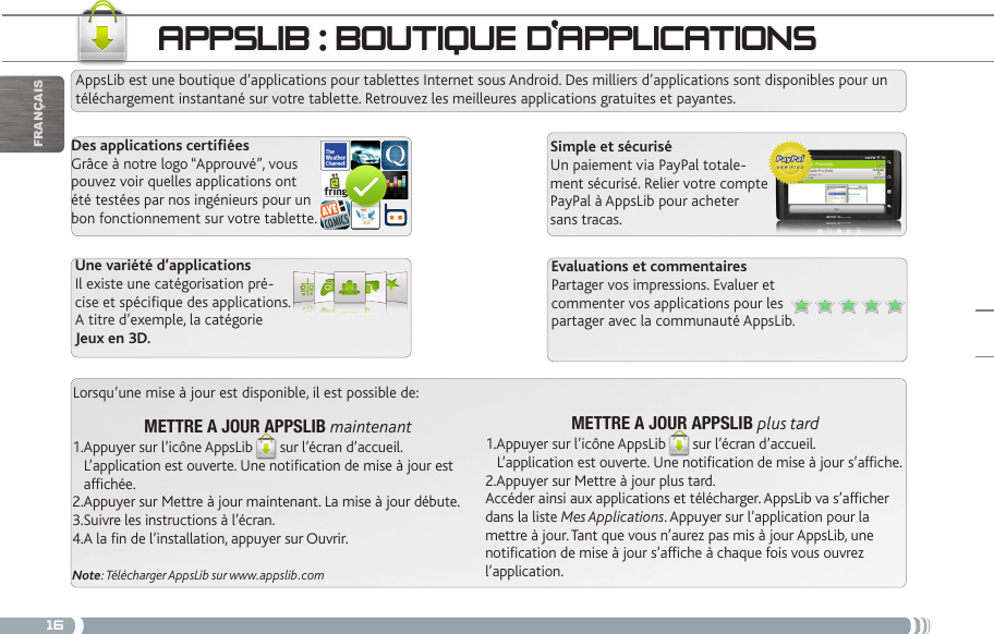 16appSLib : bOUtiqUe d‘appLiCatiOnSAppsLib est une boutique d’applications pour tablettes Internet sous Android. Des milliers d’applications sont disponibles pour un téléchargement instantané sur votre tablette. Retrouvez les meilleures applications gratuites et payantes.Des applications certiéesGrâce à notre logo “Approuvé”, vous pouvez voir quelles applications ont été testées par nos ingénieurs pour un bon fonctionnement sur votre tablette.Simple et sécuriséUn paiement via PayPal totale-ment sécurisé. Relier votre compte PayPal à AppsLib pour acheter sans tracas.Evaluations et commentairesPartager vos impressions. Evaluer et commenter vos applications pour les partager avec la communauté AppsLib.Une variété d’applicationsIl existe une catégorisation pré-cise et spécique des applications.A titre d’exemple, la catégorie Jeux en 3D.Lorsqu’une mise à jour est disponible, il est possible de:METTRE A JOUR APPSLIB plus tard1.Appuyer sur l’icône AppsLib sur l’écran d’accueil.    L’application est ouverte. Une notification de mise à jour s’affiche.2.Appuyer sur Mettre à jour plus tard.  Accéder ainsi aux applications et télécharger. AppsLib va s’afficher dans la liste Mes Applications. Appuyer sur l’application pour la mettre à jour. Tant que vous n’aurez pas mis à jour AppsLib, une  notification de mise à jour s’affiche à chaque fois vous ouvrez l’application.METTRE A JOUR APPSLIB maintenant1.Appuyer sur l’icône AppsLib sur l’écran d’accueil.    L’application est ouverte. Une notification de mise à jour est         affichée.2.Appuyer sur Mettre à jour maintenant. La mise à jour débute.3.Suivre les instructions à l’écran.4.A la fin de l’installation, appuyer sur Ouvrir.Note: Télécharger AppsLib sur www.appslib.comFrançais