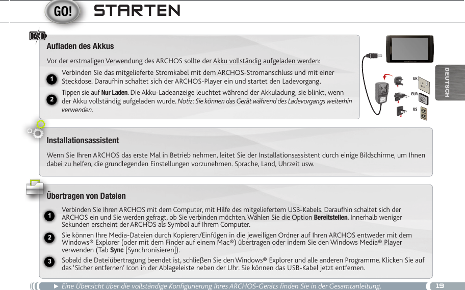 1912231EURUSUKDEUTsChStaRten► Eine Übersicht über die vollständige Konfigurierung Ihres ARCHOS-Geräts finden Sie in der Gesamtanleitung.Auaden des AkkusVor der erstmaligen Verwendung des ARCHOS sollte der Akku vollständig aufgeladen werden:Verbinden Sie das mitgelieferte Stromkabel mit dem ARCHOS-Stromanschluss und mit einer Steckdose. Daraufhin schaltet sich der ARCHOS-Player ein und startet den Ladevorgang. Tippen sie auf Nur Laden. Die Akku-Ladeanzeige leuchtet während der Akkuladung, sie blinkt, wenn der Akku vollständig aufgeladen wurde. Notiz: Sie können das Gerät während des Ladevorgangs weiterhin verwenden.InstallationsassistentWenn Sie Ihren ARCHOS das erste Mal in Betrieb nehmen, leitet Sie der Installationsassistent durch einige Bildschirme, um Ihnen dabei zu helfen, die grundlegenden Einstellungen vorzunehmen. Sprache, Land, Uhrzeit usw. Übertragen von DateienVerbinden Sie Ihren ARCHOS mit dem Computer, mit Hilfe des mitgeliefertem USB-Kabels. Daraufhin schaltet sich der ARCHOS ein und Sie werden gefragt, ob Sie verbinden möchten. Wählen Sie die Option Bereitstellen. Innerhalb weniger Sekunden erscheint der ARCHOS als Symbol auf Ihrem Computer. Sie können Ihre Media-Dateien durch Kopieren/Einfügen in die jeweiligen Ordner auf Ihren ARCHOS entweder mit dem Windows® Explorer (oder mit dem Finder auf einem Mac®) übertragen oder indem Sie den Windows Media® Player verwenden (Tab Sync [Synchronisieren]).Sobald die Dateiübertragung beendet ist, schließen Sie den Windows® Explorer und alle anderen Programme. Klicken Sie auf das ‘Sicher entfernen’ Icon in der Ablageleiste neben der Uhr. Sie können das USB-Kabel jetzt entfernen.