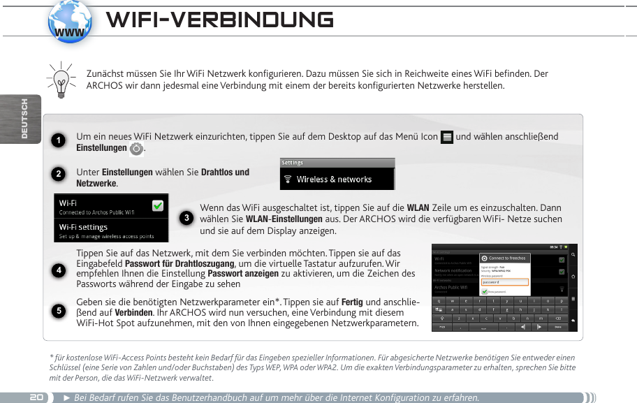 201234www5DEUTsChwifi-veRbindUng * für kostenlose WiFi-Access Points besteht kein Bedarf für das Eingeben spezieller Informationen. Für abgesicherte Netzwerke benötigen Sie entweder einen Schlüssel (eine Serie von Zahlen und/oder Buchstaben) des Typs WEP, WPA oder WPA2. Um die exakten Verbindungsparameter zu erhalten, sprechen Sie bitte mit der Person, die das WiFi-Netzwerk verwaltet.► Bei Bedarf rufen Sie das Benutzerhandbuch auf um mehr über die Internet Konfiguration zu erfahren.Zunächst müssen Sie Ihr WiFi Netzwerk konfigurieren. Dazu müssen Sie sich in Reichweite eines WiFi befinden. Der  ARCHOS wir dann jedesmal eine Verbindung mit einem der bereits konfigurierten Netzwerke herstellen.Um ein neues WiFi Netzwerk einzurichten, tippen Sie auf dem Desktop auf das Menü Icon   und wählen anschließend Einstellungen  .Unter Einstellungen wählen Sie Drahtlos und Netzwerke.Wenn das WiFi ausgeschaltet ist, tippen Sie auf die WLAN Zeile um es einzuschalten. Dann wählen Sie WLAN-Einstellungen aus. Der ARCHOS wird die verfügbaren WiFi- Netze suchen und sie auf dem Display anzeigen.Tippen Sie auf das Netzwerk, mit dem Sie verbinden möchten. Tippen sie auf das Eingabefeld Passwort für Drahtloszugang, um die virtuelle Tastatur aufzurufen. Wir empfehlen Ihnen die Einstellung Passwort anzeigen zu aktivieren, um die Zeichen des Passworts während der Eingabe zu sehenGeben sie die benötigten Netzwerkparameter ein*. Tippen sie auf Fertig und anschlie-ßend auf Verbinden. Ihr ARCHOS wird nun versuchen, eine Verbindung mit diesem WiFi-Hot Spot aufzunehmen, mit den von Ihnen eingegebenen Netzwerkparametern. 