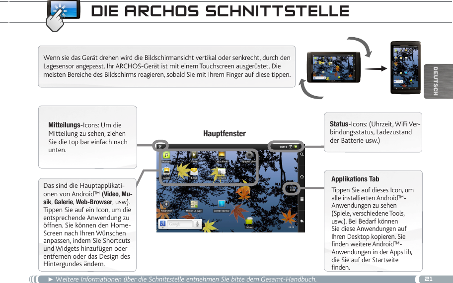 21▼DEUTsChdie aRChOS SChnittSteLLe► Weitere Informationen über die Schnittstelle entnehmen Sie bitte dem Gesamt-Handbuch.Wenn sie das Gerät drehen wird die Bildschirmansicht vertikal oder senkrecht, durch den Lagesensor angepasst. Ihr ARCHOS-Gerät ist mit einem Touchscreen ausgerüstet. Die meisten Bereiche des Bildschirms reagieren, sobald Sie mit Ihrem Finger auf diese tippen. Mitteilungs-Icons: Um die Mitteilung zu sehen, ziehen Sie die top bar einfach nach unten.Status-Icons: (Uhrzeit, WiFi Ver-bindungsstatus, Ladezustand der Batterie usw.)Applikations TabTippen Sie auf dieses Icon, um alle installierten Android™- Anwendungen zu sehen (Spiele, verschiedene Tools, usw.). Bei Bedarf können Sie diese Anwendungen auf Ihren Desktop kopieren. Sie finden weitere Android™-Anwendungen in der AppsLib, die Sie auf der Startseite finden.   HauptfensterDas sind die Hauptapplikati-onen von Android™ (Video, Mu-sik, Galerie, Web-Browser, usw). Tippen Sie auf ein Icon, um die entsprechende Anwendung zu öffnen. Sie können den Home-Screen nach Ihren Wünschen anpassen, indem Sie Shortcuts und Widgets hinzufügen oder entfernen oder das Design des Hintergundes ändern.