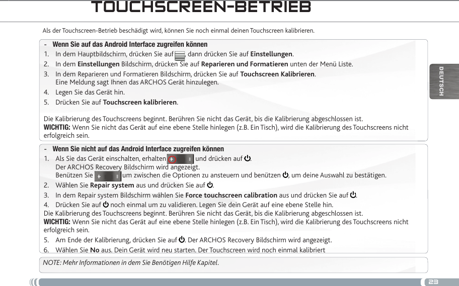 23DEUTsChtOUChSCReen-betRiebAls der Touchscreen-Betrieb beschädigt wird, können Sie noch einmal deinen Touchscreen kalibrieren. Wenn Sie auf das Android Interface zugreifen können -In dem Hauptbildschirm, drücken Sie auf      , dann drücken Sie auf 1.  Einstellungen.In dem 2.  Einstellungen Bildschirm, drücken Sie auf Reparieren und Formatieren unten der Menü Liste.In dem Reparieren und Formatieren Bildschirm, drücken Sie auf 3.  Touchscreen Kalibrieren. Eine Meldung sagt Ihnen das ARCHOS Gerät hinzulegen.Legen Sie das Gerät hin.4. Drücken Sie auf 5.  Touchscreen kalibrieren.Die Kalibrierung des Touchscreens beginnt. Berühren Sie nicht das Gerät, bis die Kalibrierung abgeschlossen ist.WICHTIG: Wenn Sie nicht das Gerät auf eine ebene Stelle hinlegen (z.B. Ein Tisch), wird die Kalibrierung des Touchscreens nicht erfolgreich sein.Wenn Sie nicht auf das Android Interface zugreifen können -Als Sie das Gerät einschalten, erhalten                und drücken auf 1.  . Der ARCHOS Recovery Bildschirm wird angezeigt. Benützen Sie                um zwischen die Optionen zu ansteuern und benützen  , um deine Auswahl zu bestätigen.Wählen Sie 2.  Repair system aus und drücken Sie auf  .In dem Repair system Bildschirm wählen Sie 3.  Force touchscreen calibration aus und drücken Sie auf  .Drücken Sie auf 4.   noch einmal um zu validieren. Legen Sie dein Gerät auf eine ebene Stelle hin.Die Kalibrierung des Touchscreens beginnt. Berühren Sie nicht das Gerät, bis die Kalibrierung abgeschlossen ist.WICHTIG: Wenn Sie nicht das Gerät auf eine ebene Stelle hinlegen (z.B. Ein Tisch), wird die Kalibrierung des Touchscreens nicht erfolgreich sein.Am Ende der Kalibrierung, drücken Sie auf 5.  . Der ARCHOS Recovery Bildschirm wird angezeigt. Wählen Sie 6.  No aus. Dein Gerät wird neu starten. Der Touchscreen wird noch einmal kalibriertNOTE: Mehr Informationen in dem Sie Benötigen Hilfe Kapitel.