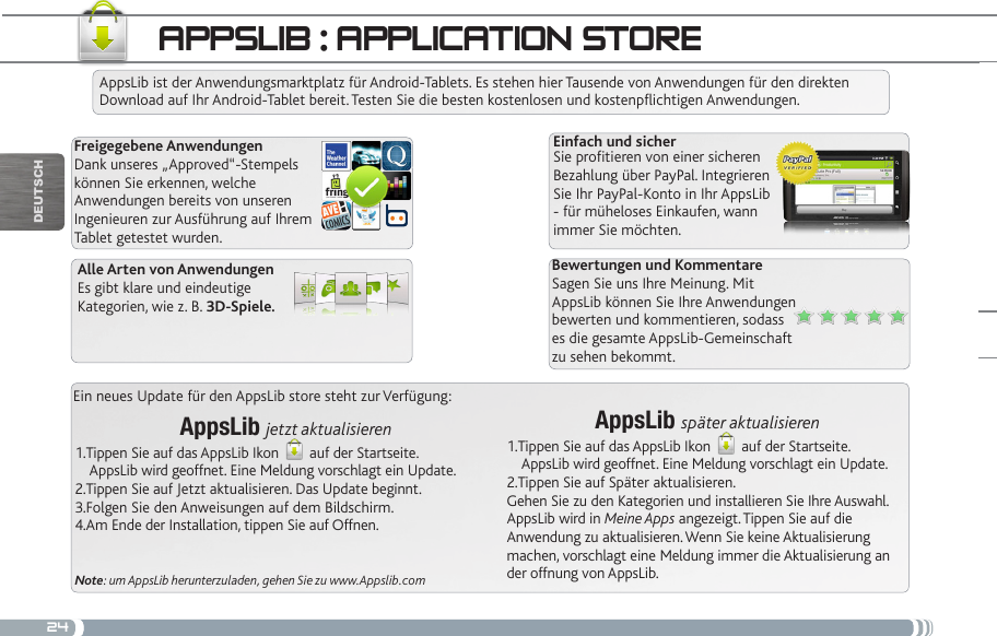 24Ein neues Update für den AppsLib store steht zur Verfügung:AppsLib jetzt aktualisieren  1.Tippen Sie auf das AppsLib Ikon   auf der Startseite.     AppsLib wird geoffnet. Eine Meldung vorschlagt ein Update.2.Tippen Sie auf Jetzt aktualisieren. Das Update beginnt.3.Folgen Sie den Anweisungen auf dem Bildschirm.4.Am Ende der Installation, tippen Sie auf Offnen.Note: um AppsLib herunterzuladen, gehen Sie zu www.Appslib.comappSLib : appLiCatiOn StOReAppsLib ist der Anwendungsmarktplatz für Android-Tablets. Es stehen hier Tausende von Anwendungen für den direkten Download auf Ihr Android-Tablet bereit. Testen Sie die besten kostenlosen und kostenpichtigen Anwendungen.Freigegebene AnwendungenDank unseres „Approved“-Stempels können Sie erkennen, welche Anwendungen bereits von unseren Ingenieuren zur Ausführung auf Ihrem Tablet getestet wurden.Einfach und sicherSie protieren von einer sicheren Bezahlung über PayPal. Integrieren Sie Ihr PayPal-Konto in Ihr AppsLib - für müheloses Einkaufen, wann immer Sie möchten.Bewertungen und KommentareSagen Sie uns Ihre Meinung. Mit AppsLib können Sie Ihre Anwendungen bewerten und kommentieren, sodass es die gesamte AppsLib-Gemeinschaft zu sehen bekommt.Alle Arten von AnwendungenEs gibt klare und eindeutige Kategorien, wie z. B. 3D-Spiele.AppsLib später aktualisieren1.Tippen Sie auf das AppsLib Ikon   auf der Startseite.     AppsLib wird geoffnet. Eine Meldung vorschlagt ein Update.2.Tippen Sie auf Später aktualisieren. Gehen Sie zu den Kategorien und installieren Sie Ihre Auswahl. AppsLib wird in Meine Apps angezeigt. Tippen Sie auf die Anwendung zu aktualisieren. Wenn Sie keine Aktualisierung machen, vorschlagt eine Meldung immer die Aktualisierung an der offnung von AppsLib.DEUTsCh