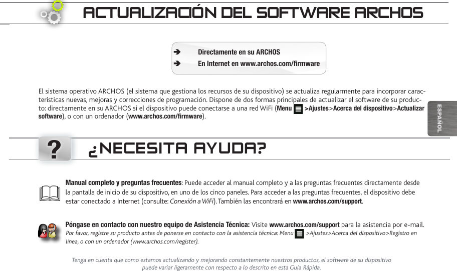 ?EsPaÑOlaCtUaLizaCión deL SOftwaRe aRChOSEl sistema operativo ARCHOS (el sistema que gestiona los recursos de su dispositivo) se actualiza regularmente para incorporar carac-terísticas nuevas, mejoras y correcciones de programación. Dispone de dos formas principales de actualizar el software de su produc-to: directamente en su ARCHOS si el dispositivo puede conectarse a una red WiFi (Menu   &gt;Ajustes&gt;Acerca del dispositivo&gt;Actualizar software), o con un ordenador (www.archos.com/firmware).Directamente en su ARCHOS ÄEn Internet en www.archos.com/firmware ÄManual completo y preguntas frecuentes: Puede acceder al manual completo y a las preguntas frecuentes directamente desde la pantalla de inicio de su dispositivo, en uno de los cinco paneles. Para acceder a las preguntas frecuentes, el dispositivo debe estar conectado a Internet (consulte: Conexión a WiFi). También las encontrará en www.archos.com/support.Póngase en contacto con nuestro equipo de Asistencia Técnica: Visite www.archos.com/support para la asistencia por e-mail. Por favor, registre su producto antes de ponerse en contacto con la asistencia técnica: Menu   &gt;Ajustes&gt;Acerca del dispositivo&gt;Registro en línea, o con un ordenador (www.archos.com/register).¿neCeSita aYUda?Tenga en cuenta que como estamos actualizando y mejorando constantemente nuestros productos, el software de su dispositivo puede variar ligeramente con respecto a lo descrito en esta Guía Rápida.