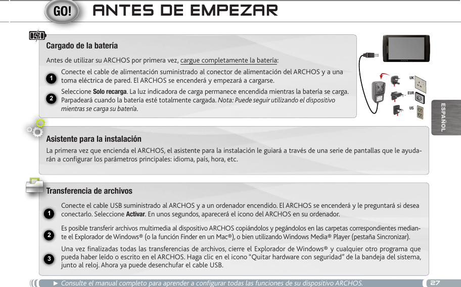 2712231EURUSUKEsPaÑOlanteS de eMpezaR► Consulte el manual completo para aprender a configurar todas las funciones de su dispositivo ARCHOS.Cargado de la bateríaAntes de utilizar su ARCHOS por primera vez, cargue completamente la batería:Conecte el cable de alimentación suministrado al conector de alimentación del ARCHOS y a una toma eléctrica de pared. El ARCHOS se encenderá y empezará a cargarse. Seleccione Solo recarga. La luz indicadora de carga permanece encendida mientras la batería se carga. Parpadeará cuando la batería esté totalmente cargada. Nota: Puede seguir utilizando el dispositivo mientras se carga su batería.Asistente para la instalaciónLa primera vez que encienda el ARCHOS, el asistente para la instalación le guiará a través de una serie de pantallas que le ayuda-rán a configurar los parámetros principales: idioma, país, hora, etc.Transferencia de archivosConecte el cable USB suministrado al ARCHOS y a un ordenador encendido. El ARCHOS se encenderá y le preguntará si desea conectarlo. Seleccione Activar. En unos segundos, aparecerá el icono del ARCHOS en su ordenador.Es posible transferir archivos multimedia al dispositivo ARCHOS copiándolos y pegándolos en las carpetas correspondientes median-te el Explorador de Windows® (o la función Finder en un Mac®), o bien utilizando Windows Media® Player (pestaña Sincronizar).Una vez finalizadas todas las transferencias de archivos, cierre el Explorador de Windows® y cualquier otro programa que pueda haber leído o escrito en el ARCHOS. Haga clic en el icono “Quitar hardware con seguridad” de la bandeja del sistema, junto al reloj. Ahora ya puede desenchufar el cable USB.