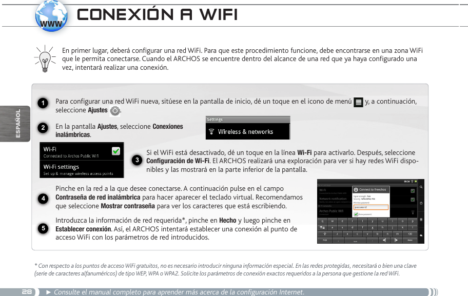 281234www5EsPaÑOlCOnexión a wifi* Con respecto a los puntos de acceso WiFi gratuitos, no es necesario introducir ninguna información especial. En las redes protegidas, necesitará o bien una clave (serie de caracteres alfanuméricos) de tipo WEP, WPA o WPA2. Solicite los parámetros de conexión exactos requeridos a la persona que gestione la red WiFi.► Consulte el manual completo para aprender más acerca de la configuración Internet.En primer lugar, deberá configurar una red WiFi. Para que este procedimiento funcione, debe encontrarse en una zona WiFi que le permita conectarse. Cuando el ARCHOS se encuentre dentro del alcance de una red que ya haya configurado una vez, intentará realizar una conexión.Para configurar una red WiFi nueva, sitúese en la pantalla de inicio, dé un toque en el icono de menú   y, a continuación, seleccione Ajustes  .  En la pantalla Ajustes, seleccione Conexiones  inalámbricas.Si el WiFi está desactivado, dé un toque en la línea Wi-Fi para activarlo. Después, seleccione Configuración de Wi-Fi. El ARCHOS realizará una exploración para ver si hay redes WiFi dispo-nibles y las mostrará en la parte inferior de la pantalla.Pinche en la red a la que desee conectarse. A continuación pulse en el campo Contraseña de red inalámbrica para hacer aparecer el teclado virtual. Recomendamos que seleccione Mostrar contraseña para ver los caracteres que está escribiendo.Introduzca la información de red requerida*, pinche en Hecho y luego pinche en Establecer conexión. Así, el ARCHOS intentará establecer una conexión al punto de acceso WiFi con los parámetros de red introducidos.