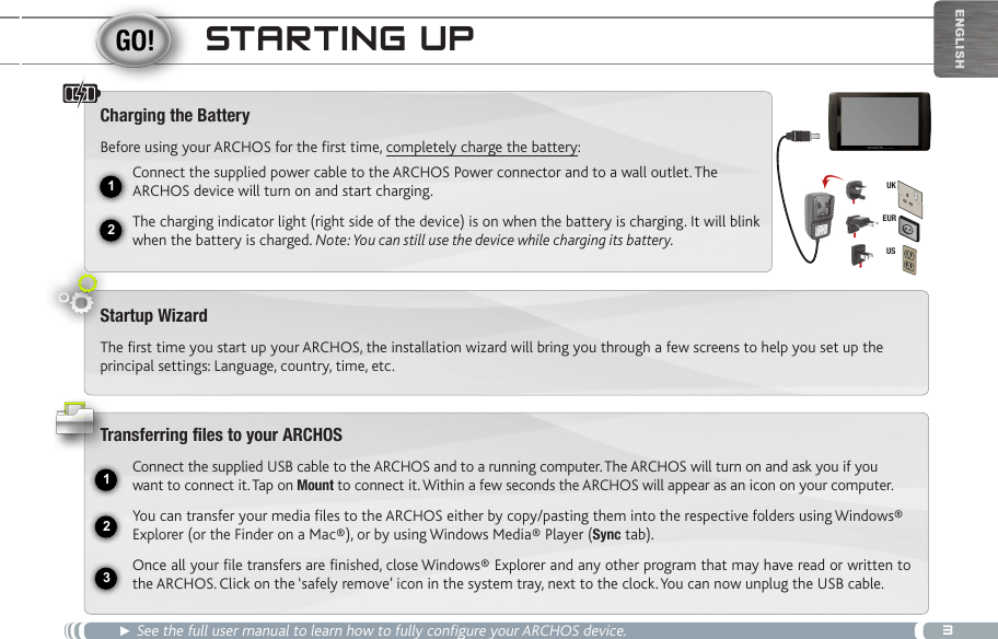 312231EURUSUKEnglishStaRting Up► See the full user manual to learn how to fully configure your ARCHOS device.Charging the BatteryBefore using your ARCHOS for the first time, completely charge the battery:Connect the supplied power cable to the ARCHOS Power connector and to a wall outlet. The ARCHOS device will turn on and start charging. The charging indicator light (right side of the device) is on when the battery is charging. It will blink when the battery is charged. Note: You can still use the device while charging its battery.Startup WizardThe first time you start up your ARCHOS, the installation wizard will bring you through a few screens to help you set up the principal settings: Language, country, time, etc. Transferring files to your ARCHOSConnect the supplied USB cable to the ARCHOS and to a running computer. The ARCHOS will turn on and ask you if you want to connect it. Tap on Mount to connect it. Within a few seconds the ARCHOS will appear as an icon on your computer.You can transfer your media files to the ARCHOS either by copy/pasting them into the respective folders using Windows® Explorer (or the Finder on a Mac®), or by using Windows Media® Player (Sync tab).Once all your file transfers are finished, close Windows® Explorer and any other program that may have read or written to the ARCHOS. Click on the ‘safely remove’ icon in the system tray, next to the clock. You can now unplug the USB cable.