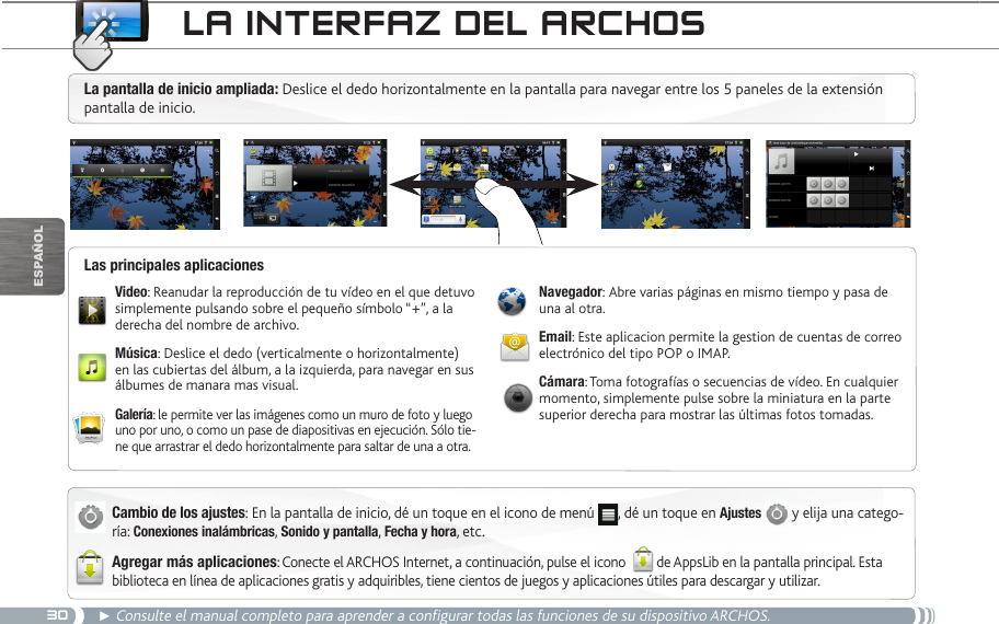 30EsPaÑOl► Consulte el manual completo para aprender a configurar todas las funciones de su dispositivo ARCHOS.La inteRfaz deL aRChOSCambio de los ajustes: En la pantalla de inicio, dé un toque en el icono de menú  , dé un toque en Ajustes  y elija una catego-ría: Conexiones inalámbricas, Sonido y pantalla, Fecha y hora, etc.Agregar más aplicaciones: Conecte el ARCHOS Internet, a continuación, pulse el icono  de AppsLib en la pantalla principal. Esta biblioteca en línea de aplicaciones gratis y adquiribles, tiene cientos de juegos y aplicaciones útiles para descargar y utilizar.Video: Reanudar la reproducción de tu vídeo en el que detuvo simplemente pulsando sobre el pequeño símbolo “+”, a la derecha del nombre de archivo.Música: Deslice el dedo (verticalmente o horizontalmente) en las cubiertas del álbum, a la izquierda, para navegar en sus álbumes de manara mas visual.Galería: le permite ver las imágenes como un muro de foto y luego uno por uno, o como un pase de diapositivas en ejecución. Sólo tie-ne que arrastrar el dedo horizontalmente para saltar de una a otra.Navegador: Abre varias páginas en mismo tiempo y pasa de una al otra.Email: Este aplicacion permite la gestion de cuentas de correo electrónico del tipo POP o IMAP.Cámara: Toma fotografías o secuencias de vídeo. En cualquier momento, simplemente pulse sobre la miniatura en la parte superior derecha para mostrar las últimas fotos tomadas.Las principales aplicacionesLa pantalla de inicio ampliada: Deslice el dedo horizontalmente en la pantalla para navegar entre los 5 paneles de la extensión pantalla de inicio. 