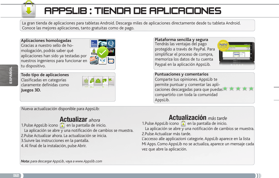 32Actualizar ahora1.Pulse AppsLib icono   en la pantalla de inicio.   La aplicación se abre y una notificación de cambios se muestra.2.Pulse Actualizar ahora. La actualización se inicia.3.Suivre las instrucciones en la pantalla.4. Al final de la instalación, pulse Abrir.Nota: para descargar AppsLib, vaya a www.Appslib.comActualización más tarde1.Pulse AppsLib icono   en la pantalla de inicio.   La aplicación se abre y una notificación de cambios se muestra.2.Pulse Actualizar más tarde. L’accesso alle applicazioni categorie. AppsLib aparece en la lista Mi Apps. Como AppsLib no se actualiza, aparece un mensaje cada vez que abre la aplicación.appSLib : tienda de apLiCaCiOneSLa gran tienda de aplicaciones para tabletas Android. Descarga miles de aplicaciones directamente desde tu tableta Android. Conoce las mejores aplicaciones, tanto gratuitas como de pago.Aplicaciones homologadasGracias a nuestro sello de ho-mologación, podrás saber qué aplicaciones han sido ya testadas por nuestros ingenieros para funcionar en tu dispositivo.Plataforma sencilla y seguraTendrás las ventajas del pago protegido a través de PayPal. Para simplicar el proceso de compra, memoriza los datos de tu cuenta Paypal en la aplicación AppsLib.Puntuaciones y comentariosComparte tus opiniones. AppsLib te permite puntuar y comentar las apli-caciones descargadas para que puedas compartirlo con toda la comunidad AppsLib.Todo tipo de aplicacionesClasicadas en categorías claramente denidas como Juegos 3D.Nueva actualización disponible para AppsLib:EsPaÑOl