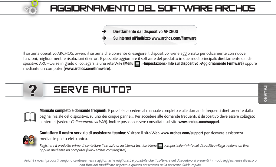 ?iTalianOaggiORnaMentO deL SOftwaRe aRChOSIl sistema operativo ARCHOS, ovvero il sistema che consente di eseguire il dispositivo, viene aggiornato periodicamente con nuove funzioni, miglioramenti e risoluzioni di errori. È possibile aggiornare il software del prodotto in due modi principali: direttamente dal di-spositivo ARCHOS se in grado di collegarsi a una rete WiFi (Menu   &gt;Impostazioni&gt;Info sul dispositivo&gt;Aggiornamento Firmware) oppure mediante un computer (www.archos.com/rmware).Direttamente dal dispositivo ARCHOS ÄSu Internet all&apos;indirizzo www.archos.com/rmware ÄPoiché i nostri prodotti vengono continuamente aggiornati e migliorati, è possibile che il software del dispositivo si presenti in modo leggermente diverso o con funzioni modificate rispetto a quanto presentato nella presente Guida rapida.Manuale completo e domande frequenti: È possibile accedere al manuale completo e alle domande frequenti direttamente dalla pagina iniziale del dispositivo, su uno dei cinque pannelli. Per accedere alle domande frequenti, il dispositivo deve essere collegato a Internet (vedere: Collegamento al WiFi). Inoltre possono essere consultate sul sito www.archos.com/support.Contattare il nostro servizio di assistenza tecnica: Visitare il sito Web www.archos.com/support per ricevere assistenza mediante posta elettronica.Registrare il prodotto prima di contattare il servizio di assistenza tecnica: Menu   &gt;Impostazioni&gt;Info sul dispositivo&gt;Registrazione on line, oppure mediante un computer (www.archos.com/register).SeRve aiUtO?