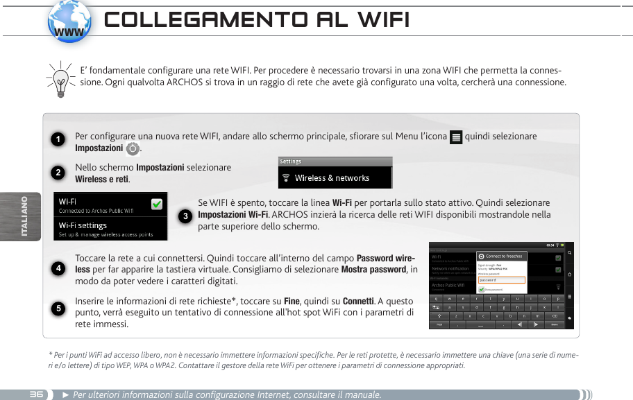 361234www5iTalianOCOLLegaMentO aL wifi  E’ fondamentale congurare una rete WIFI. Per procedere è necessario trovarsi in una zona WIFI che permetta la connes-sione. Ogni qualvolta ARCHOS si trova in un raggio di rete che avete già congurato una volta, cercherà una connessione.* Per i punti WiFi ad accesso libero, non è necessario immettere informazioni specifiche. Per le reti protette, è necessario immettere una chiave (una serie di nume-ri e/o lettere) di tipo WEP, WPA o WPA2. Contattare il gestore della rete WiFi per ottenere i parametri di connessione appropriati.► Per ulteriori informazioni sulla configurazione Internet, consultare il manuale.Per configurare una nuova rete WIFI, andare allo schermo principale, sfiorare sul Menu l’icona   quindi selezionare Impostazioni  .Nello schermo Impostazioni selezionare  Wireless e reti.Se WIFI è spento, toccare la linea Wi-Fi per portarla sullo stato attivo. Quindi selezionare Impostazioni Wi-Fi. ARCHOS inzierà la ricerca delle reti WIFI disponibili mostrandole nella parte superiore dello schermo.Toccare la rete a cui connettersi. Quindi toccare all’interno del campo Password wire-less per far apparire la tastiera virtuale. Consigliamo di selezionare Mostra password, in modo da poter vedere i caratteri digitati.Inserire le informazioni di rete richieste*, toccare su Fine, quindi su Connetti. A questo punto, verrà eseguito un tentativo di connessione all&apos;hot spot WiFi con i parametri di rete immessi.