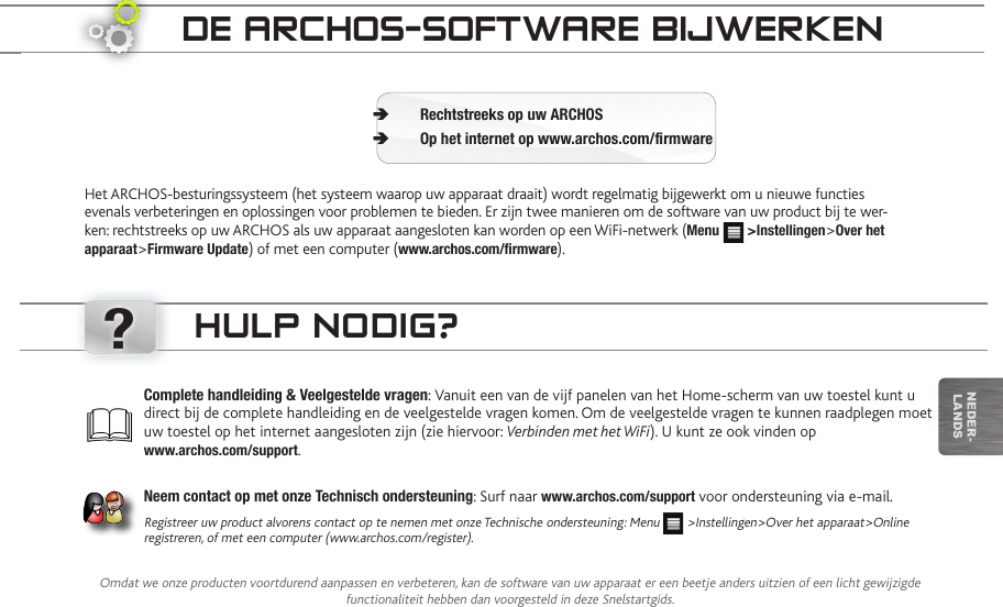 ?nEDEr-lanDsde aRChOS-SOftwaRe bijweRkenHet ARCHOS-besturingssysteem (het systeem waarop uw apparaat draait) wordt regelmatig bijgewerkt om u nieuwe functies evenals verbeteringen en oplossingen voor problemen te bieden. Er zijn twee manieren om de software van uw product bij te wer-ken: rechtstreeks op uw ARCHOS als uw apparaat aangesloten kan worden op een WiFi-netwerk (Menu   &gt;Instellingen&gt;Over het apparaat&gt;Firmware Update) of met een computer (www.archos.com/rmware).Rechtstreeks op uw ARCHOS ÄOp het internet op www.archos.com/rmware ÄComplete handleiding &amp; Veelgestelde vragen: Vanuit een van de vijf panelen van het Home-scherm van uw toestel kunt u direct bij de complete handleiding en de veelgestelde vragen komen. Om de veelgestelde vragen te kunnen raadplegen moet uw toestel op het internet aangesloten zijn (zie hiervoor: Verbinden met het WiFi). U kunt ze ook vinden op  www.archos.com/support.Neem contact op met onze Technisch ondersteuning: Surf naar www.archos.com/support voor ondersteuning via e-mail.Registreer uw product alvorens contact op te nemen met onze Technische ondersteuning: Menu   &gt;Instellingen&gt;Over het apparaat&gt;Online registreren, of met een computer (www.archos.com/register).hULp nOdig?Omdat we onze producten voortdurend aanpassen en verbeteren, kan de software van uw apparaat er een beetje anders uitzien of een licht gewijzigde functionaliteit hebben dan voorgesteld in deze Snelstartgids.