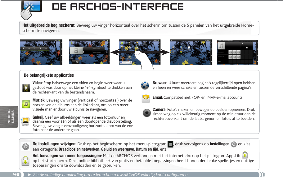 46nEDEr-lanDsde aRChOS-inteRfaCeDe instellingen wijzigen: Druk op het beginscherm op het menu-pictogram  , druk vervolgens op Instellingen   en kies een categorie: Draadloos en netwerken, Geluid en weergave, Datum en tijd, enz.Het toevoegen van meer toepassingen: Met de ARCHOS verbonden met het internet, druk op het pictogram AppsLib  op het startscherm. Deze online bibliotheek van gratis en betaalde toepassingen heeft honderden leuke spelletjes en nuttige toepassingen om te downloaden en te gebruiken.► Zie de volledige handleiding om te leren hoe u uw ARCHOS volledig kunt configureren.Video: Stop halverwege een video en begin weer waar u gestopt was door op het kleine “+”-symbool te drukken aan de rechterkant van de bestandsnaam.Muziek: Beweeg uw vinger (verticaal of horizontaal) over de hoezen van de albums aan de linkerkant, om op een meer visuele manier door uw albums te navigeren.Galerij: Geef uw afbeeldingen weer als een fotomuur en daarna één voor één of als een doorlopende diavoorstelling. Beweeg uw vinger eenvoudigweg horizontaal om van de ene foto naar de andere te gaan.Browser: U kunt meerdere pagina’s tegelijkertijd open hebben en heen en weer schakelen tussen de verschillende pagina’s.Email: Compatibel met POP- en IMAP-e-mailaccounts.Camera: Foto’s maken en bewegende beelden opnemen. Druk simpelweg op elk willekeurig moment op de miniatuur aan de rechterbovenkant om de laatst genomen foto’s af te beelden.De belangrijkste applicatiesHet uitgebreide beginscherm: Beweeg uw vinger horizontaal over het scherm om tussen de 5 panelen van het uitgebreide Home-scherm te navigeren. 