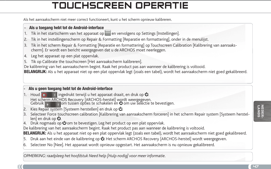 47nEDEr-lanDstOUChSCReen OpeRatieAls het aanraakscherm niet meer correct functioneert, kunt u het scherm opnieuw kalibreren. Als u toegang hebt tot de Android-interface -Tik in het startscherm van het apparaat op       en vervolgens op Settings [Instellingen].1. Tik in het instellingenscherm op Repair &amp; Formatting [Reparatie en formattering], onder in de menulijst.2. Tik in het scherm Repair &amp; Formatting [Reparatie en formattering] op Touchscreen Calibration [Kalibrering van aanraaks-3. cherm]. Er wordt een bericht weergegeven dat u de ARCHOS moet neerleggen.Leg het apparaat op een plat oppervlak.4. Tik op Calibrate the touchscreen [Het aanraakscherm kalibreren].5. De kalibrering van het aanraakscherm begint. Raak het product pas aan wanneer de kalibrering is voltooid.BELANGRIJK: Als u het apparaat niet op een plat oppervlak legt (zoals een tabel), wordt het aanraakscherm niet goed gekalibreerd.Als u geen toegang hebt tot de Android-interface -Houd                 ingedrukt terwijl u het apparaat draait, en druk op 1.  . Het scherm ARCHOS Recovery [ARCHOS-herstel] wordt weergegeven. Gebruik                om tussen opties te schakelen en   om uw selectie te bevestigen.Kies Repair system [Systeem herstellen] en druk op 2.  .Selecteer Force touchscreen calibration [Kalibrering van aanraakscherm forceren] in het scherm Repair system [Systeem herstel-3.  len] en druk op  .Druk nogmaals op 4.   om te bevestigen. Leg het product op een plat oppervlak.De kalibrering van het aanraakscherm begint. Raak het product pas aan wanneer de kalibrering is voltooid.BELANGRIJK: Als u het apparaat niet op een plat oppervlak legt (zoals een tabel), wordt het aanraakscherm niet goed gekalibreerd.Druk aan het einde van de kalibrering op 5.  . Het scherm ARCHOS Recovery [ARCHOS-herstel] wordt weergegeven. Selecteer No [Nee]. Het apparaat wordt opnieuw opgestart. Het aanraakscherm is nu opnieuw gekalibreerd.6. OPMERKING: raadpleeg het hoofdstuk Need help [Hulp nodig] voor meer informatie.