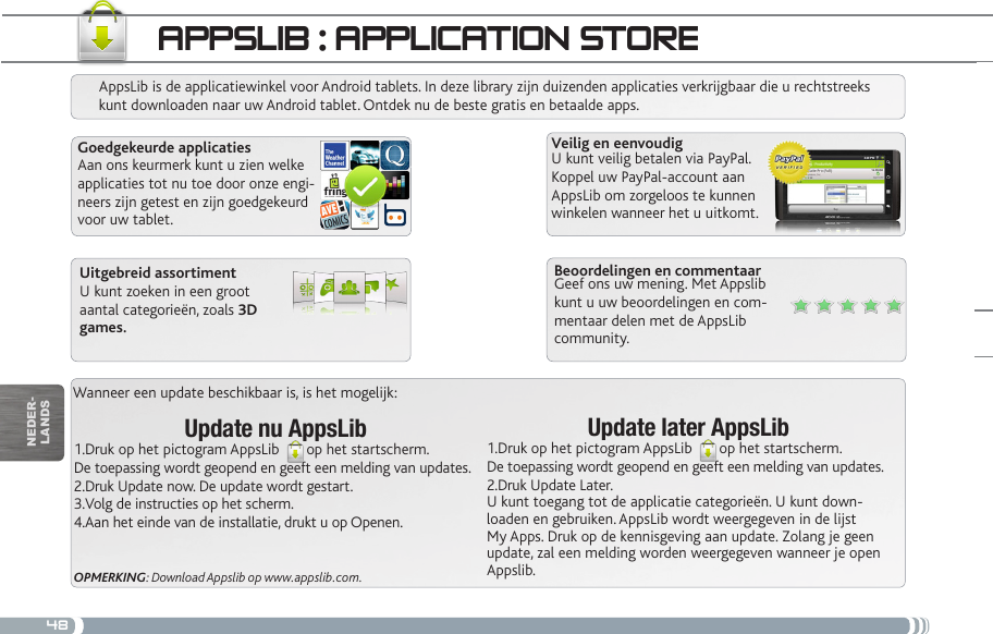 48Wanneer een update beschikbaar is, is het mogelijk:Update nu AppsLib1.Druk op het pictogram AppsLib  op het startscherm.De toepassing wordt geopend en geeft een melding van updates.2.Druk Update now. De update wordt gestart.3.Volg de instructies op het scherm.4.Aan het einde van de installatie, drukt u op Openen.OPMERKING: Download Appslib op www.appslib.com.appSLib : appLiCatiOn StOReAppsLib is de applicatiewinkel voor Android tablets. In deze library zijn duizenden applicaties verkrijgbaar die u rechtstreeks kunt downloaden naar uw Android tablet. Ontdek nu de beste gratis en betaalde apps.Goedgekeurde applicatiesAan ons keurmerk kunt u zien welke applicaties tot nu toe door onze engi-neers zijn getest en zijn goedgekeurd voor uw tablet.Veilig en eenvoudigU kunt veilig betalen via PayPal. Koppel uw PayPal-account aan AppsLib om zorgeloos te kunnen winkelen wanneer het u uitkomt.Update later AppsLib1.Druk op het pictogram AppsLib  op het startscherm.De toepassing wordt geopend en geeft een melding van updates.2.Druk Update Later. U kunt toegang tot de applicatie categorieën. U kunt down-loaden en gebruiken. AppsLib wordt weergegeven in de lijst My Apps. Druk op de kennisgeving aan update. Zolang je geen update, zal een melding worden weergegeven wanneer je open Appslib.Beoordelingen en commentaarGeef ons uw mening. Met Appslib kunt u uw beoordelingen en com-mentaar delen met de AppsLib community.Uitgebreid assortimentU kunt zoeken in een groot aantal categorieën, zoals 3D games.nEDEr-lanDs