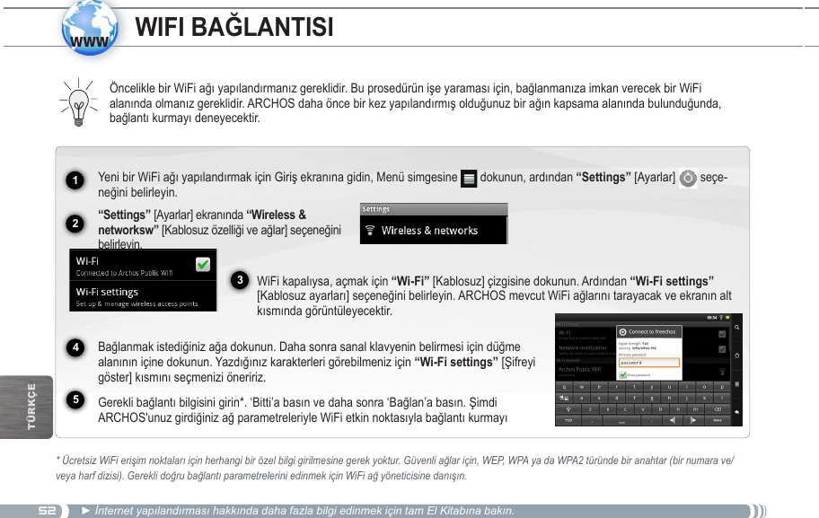 521234www5TürkçEÖncelikle bir WiFi ağı yapılandırmanız gereklidir. Bu prosedürün işe yaraması için, bağlanmanıza imkan verecek bir WiFi alanında olmanız gereklidir. ARCHOS daha önce bir kez yapılandırmış olduğunuz bir ağın kapsama alanında bulunduğunda, bağlantı kurmayı deneyecektir.* Ücretsiz WiFi erişim noktaları için herhangi bir özel bilgi girilmesine gerek yoktur. Güvenli ağlar için, WEP, WPA ya da WPA2 türünde bir anahtar (bir numara ve/veya harf dizisi). Gerekli doğru bağlantı parametrelerini edinmek için WiFi ağ yöneticisine danışın.► İnternet yapılandırması hakkında daha fazla bilgi edinmek için tam El Kitabına bakın.Yeni bir WiFi ağı yapılandırmak için Giriş ekranına gidin, Menü simgesine   dokunun, ardından “Settings” [Ayarlar]   seçe-neğini belirleyin.   “Settings” [Ayarlar] ekranında  [Kablosuz özelliği ve ağlar] seçeneğini belirleyin.WiFi kapalıysa, açmak için “Wi-Fi” [Kablosuz] çizgisine dokunun. Ardından “Wi-Fi settings” [Kablosuz ayarları] seçeneğini belirleyin. ARCHOS mevcut WiFi ağlarını tarayacak ve ekranın alt kısmında görüntüleyecektir.  Bağlanmak istediğiniz ağa dokunun. Daha sonra sanal klavyenin belirmesi için düğme alanının içine dokunun. Yazdığınız karakterleri görebilmeniz için “Wi-Fi settings” [Şifreyi göster] kısmını seçmenizi öneririz.  Gerekli bağlantı bilgisini girin*. ‘Bitti’a basın ve daha sonra ‘Bağlan’a basın. Şimdi ARCHOS&apos;unuz girdiğiniz ağ parametreleriyle WiFi etkin noktasıyla bağlantı kurmayı 