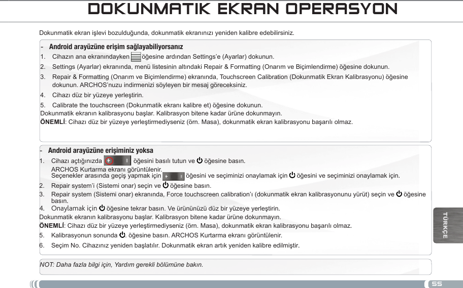 55TürkçEdOkUnMatik ekRan OpeRaSYOnDokunmatik ekran işlevi bozulduğunda, dokunmatik ekranınızı yeniden kalibre edebilirsiniz. Android arayüzüne erişim sağlayabiliyorsanız -Cihazın ana ekranındayken       öğesine ardından Settings’e (Ayarlar) dokunun.1. Settings (Ayarlar) ekranında, menü listesinin altındaki Repair &amp; Formatting (Onarım ve Biçimlendirme) öğesine dokunun.2. Repair &amp; Formatting (Onarım ve Biçimlendirme) ekranında, Touchscreen Calibration (Dokunmatik Ekran Kalibrasyonu) öğesine 3. dokunun. ARCHOS’nuzu indirmenizi söyleyen bir mesaj göreceksiniz.Cihazı düz bir yüzeye yerleştirin.4. Calibrate the touchscreen (Dokunmatik ekranı kalibre et) öğesine dokunun.5. Dokunmatik ekranın kalibrasyonu başlar. Kalibrasyon bitene kadar ürüne dokunmayın.: Cihazı düz bir yüzeye yerleştirmediyseniz (örn. Masa), dokunmatik ekran kalibrasyonu başarılı olmaz.Android arayüzüne erişiminiz yoksa -Cihazı açtığınızda1.                   öğesini basılı tutun ve   öğesine basın. ARCHOS Kurtarma ekranı görüntülenir. Seçenekler arasında geçiş yapmak için              öğesini ve seçiminizi onaylamak için   öğesini ve seçiminizi onaylamak için.Repair system’i (Sistemi onar) seçin ve 2.   öğesine basın.Repair system (Sistemi onar) ekranında, Force touchscreen calibration’ı (dokunmatik ekran kalibrasyonunu yürüt) seçin ve3.    öğesine basın.Onaylamak için 4.   öğesine tekrar basın. Ve ürününüzü düz bir yüzeye yerleştirin.Dokunmatik ekranın kalibrasyonu başlar. Kalibrasyon bitene kadar ürüne dokunmayın.: Cihazı düz bir yüzeye yerleştirmediyseniz (örn. Masa), dokunmatik ekran kalibrasyonu başarılı olmaz.Kalibrasyonun sonunda 5.  . öğesine basın. ARCHOS Kurtarma ekranı görüntülenir. Seçim No. Cihazınız yeniden başlatılır. Dokunmatik ekran artık yeniden kalibre edilmiştir6.  .NOT: Daha fazla bilgi için, Yardım gerekli bölümüne bakın.