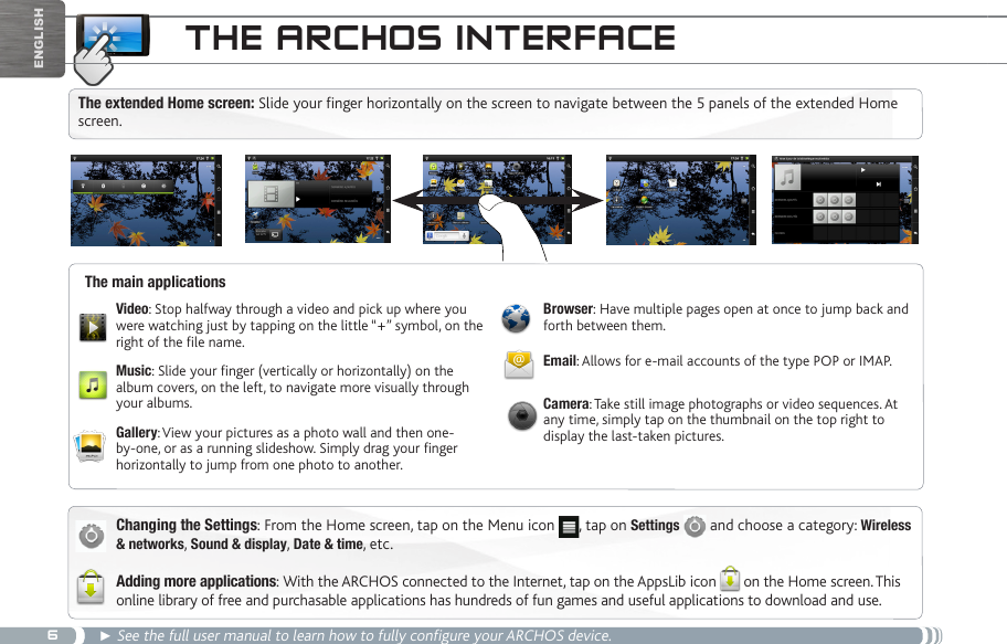 6Englishthe aRChOS inteRfaCeChanging the Settings: From the Home screen, tap on the Menu icon  , tap on Settings   and choose a category: Wireless &amp; networks, Sound &amp; display, Date &amp; time, etc.Adding more applications: With the ARCHOS connected to the Internet, tap on the AppsLib icon on the Home screen. This online library of free and purchasable applications has hundreds of fun games and useful applications to download and use.► See the full user manual to learn how to fully configure your ARCHOS device.The main applicationsVideo: Stop halfway through a video and pick up where you were watching just by tapping on the little “+” symbol, on the right of the le name.Music: Slide your nger (vertically or horizontally) on the album covers, on the left, to navigate more visually through your albums.Gallery: View your pictures as a photo wall and then one-by-one, or as a running slideshow. Simply drag your nger horizontally to jump from one photo to another.Browser: Have multiple pages open at once to jump back and forth between them.Email: Allows for e-mail accounts of the type POP or IMAP.Camera: Take still image photographs or video sequences. At any time, simply tap on the thumbnail on the top right to display the last-taken pictures.The extended Home screen: Slide your finger horizontally on the screen to navigate between the 5 panels of the extended Home screen. 