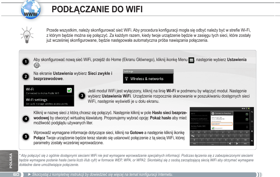 601234www5POlskaPrzede wszystkim, należy skonfigurować sieć WiFi. Aby procedura konfiguracji mogła się odbyć należy być w strefie Wi-Fi, z którym będzie można się połączyć. Za każdym razem, kiedy twoje urządzenie będzie w zasięgu tych sieci, które zostały już wcześniej skonfigurowane, będzie następowała automatyczna próba nawiązania połączenia.* Aby połączyć się z ogólnie dostępnymi sieciami WiFi nie jest wymagane wprowadzanie specjalnych informacji. Podczas łączenia się z zabezpieczonymi sieciami będzie wymagane podanie hasła (seria liczb i/lub cyfr) w formacie WEP, WPA, or WPA2. Skontaktuj się z osobą zarządzającą siecią WiFi aby otrzymać wymagane dokładne dane umożliwiające połączenie.► Skorzystaj z kompletnej instrukcji by dowiedzieć się więcej na temat konfiguracji Internetu.Aby skonfigurować nową sieć WiFi, przejdź do Home (Ekranu Głównego), kliknij ikonkę Menu  , następnie wybierz Ustawienia .  Na ekranie Ustawienia wybierz .Jeśli moduł WiFi jest wyłączony, kliknij na linię Wi-Fi w podmenu by włączyć moduł. Następnie wybierz Ustawienia WiFi. Urządzenie rozpocznie skanowanie w poszukiwaniu dostępnych sieci WiFi, następnie wyświetli je u dołu ekranu. Kliknij w nazwę sieci z którą chcesz się połączyć. Następnie kliknij w pole - by otworzyć wirtualną klawiaturę. Proponujemy wybrać opcję:  aby mieć możliwość podglądu używanych liter.Wprowadź wymagane informacje dotyczące sieci, kliknij na Gotowe a następnie kliknij ikonkę  Twoje urządzenie będzie teraz starało się ustanowić połączenie z tą siecią WiFi, której parametry zostały wcześniej wprowadzone.