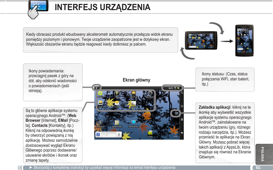 61▼POlska► Skorzystaj z kompletnej instrukcji by uzyskać więcej informacji na temat interfejsu urządzenia.Kiedy obracasz produkt wbudowany akcelerometr automatycznie przełącza widok ekranu pomiędzy poziomym i pionowym. Twoje urządzenie zaopatrzone jest w dotykowy ekran. Większość obszarów ekranu będzie reagować kiedy dotkniesz je palcem.Są to główne aplikacje systemu operacyjnego Android™: (Web  [Internet],  [Pocz-ta], Contacts [Kontakty], itp.) Kliknij na odpowiednią ikonkę by otworzyć powiązaną z nią aplikację. Możesz samodzielnie dostosowywać wygląd Ekranu Głównego poprzez dodawanie/usuwanie skrótów i ikonek oraz zmianę tapety.Ikony powiadamiania: przeciągnij pasek z góry na dół, aby odsłonić wiadomości o powiadomieniach (jeśli istnieją).Ikony statusu: (Czas, status połączenia WiFi, stan baterii, itp.): kliknij na te ikonkę aby wyświetlić wszystkie aplikacje systemu operacyjnego Android™, zainstalowane na twoim urządzeniu (gry, różnego rodzaju narzędzia, itp.). Możesz przenieść te aplikacje na Ekran Główny. Możesz pobrać więcej takich aplikacji z AppsLib, która znajduje się również na Ekranie Głównym.