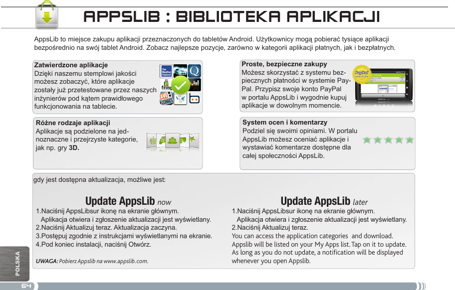 64gdy jest dostępna aktualizacja, możliwe jest:Update AppsLib now1.Naciśnij AppsLibsur ikonę na ekranie głównym.   Aplikacja otwiera i zgłoszenie aktualizacji jest wyświetlany.2.Naciśnij Aktualizuj teraz. Aktualizacja zaczyna.3.Postępuj zgodnie z instrukcjami wyświetlanymi na ekranie.4.Pod koniec instalacji, naciśnij Otwórz.UWAGA: Pobierz Appslib na www.appslib.com.Update AppsLib later1.Naciśnij AppsLibsur ikonę na ekranie głównym.   Aplikacja otwiera i zgłoszenie aktualizacji jest wyświetlany.2.Naciśnij Aktualizuj teraz.You can access the application categories  and download.Appslib will be listed on your My Apps list. Tap on it to update. As long as you do not update, a notification will be displayed whenever you open Appslib.AppsLib to miejsce zakupu aplikacji przeznaczonych do tabletów Android. Użytkownicy mogą pobierać tysiące aplikacji bezpośrednio na swój tablet Android. Zobacz najlepsze pozycje, zarówno w kategorii aplikacji płatnych, jak i bezpłatnych.Dzięki naszemu stemplowi jakości możesz zobaczyć, które aplikacje zostały już przetestowane przez naszych inżynierów pod kątem prawidłowego funkcjonowania na tablecie.Możesz skorzystać z systemu bez-piecznych płatności w systemie Pay-Pal. Przypisz swoje konto PayPal w portalu AppsLib i wygodnie kupuj aplikacje w dowolnym momencie.appSLib : bibLiOteka apLikaCjiPodziel się swoimi opiniami. W portalu AppsLib możesz oceniać aplikacje i wystawiać komentarze dostępne dla całej społeczności AppsLib.Aplikacje są podzielone na jed-noznaczne i przejrzyste kategorie, jak np. gry POlska