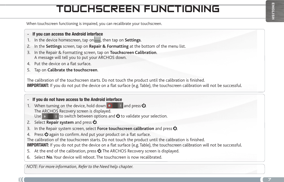 7EnglishtOUChSCReen fUnCtiOningWhen touchscreen functioning is impaired, you can recalibrate your touchscreen. If you can access the Android interface -In the device homescreen, tap on      , then tap on 1.  Settings.In the 2.  Settings screen, tap on Repair &amp; Formatting at the bottom of the menu list.In the Repair &amp; Formatting screen, tap on 3.  Touchscreen Calibration. A message will tell you to put your ARCHOS down.Put the device on a at surface.4. Tap on 5.  Calibrate the touchscreen.The calibration of the touchscreen starts. Do not touch the product until the calibration is nished.IMPORTANT: If you do not put the device on a at surface (e.g. Table), the touchscreen calibration will not be successful.If you do not have access to the Android interface -When turning on the device, hold down                and press 1.  . The ARCHOS Recovery screen is displayed. Use                to switch between options and   to validate your selection.Select 2.  Repair system and press  .In the Repair system screen, select 3.  Force touchscreen calibration and press  .Press 4.   again to conrm. And put your product on a at surface.The calibration of the touchscreen starts. Do not touch the product until the calibration is nished.IMPORTANT: If you do not put the device on a at surface (e.g. Table), the touchscreen calibration will not be successful.At the end of the calibration, press 5.  . The ARCHOS Recovery screen is displayed. Select 6.  No. Your device will reboot. The touchscreen is now recalibrated.NOTE: For more information, Refer to the Need help chapter.