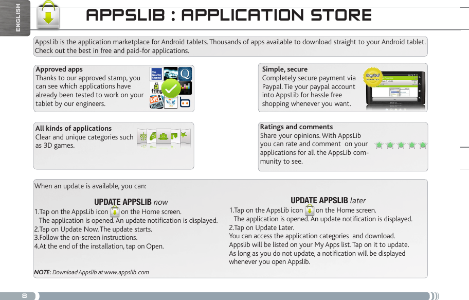 8appSLib : appLiCatiOn StOReAppsLib is the application marketplace for Android tablets. Thousands of apps available to download straight to your Android tablet. Check out the best in free and paid-for applications.Simple, secureCompletely secure payment via Paypal. Tie your paypal account into AppsLib for hassle free shopping whenever you want.When an update is available, you can:UPDATE APPSLIB later1.Tap on the AppsLib icon on the Home screen.    The application is opened. An update notification is displayed.2.Tap on Update Later. You can access the application categories  and download.Appslib will be listed on your My Apps list. Tap on it to update. As long as you do not update, a notification will be displayed whenever you open Appslib.UPDATE APPSLIB now1.Tap on the AppsLib icon on the Home screen.    The application is opened. An update notification is displayed.2.Tap on Update Now. The update starts.3.Follow the on-screen instructions.4.At the end of the installation, tap on Open.NOTE: Download Appslib at www.appslib.comRatings and commentsShare your opinions. With AppsLib you can rate and comment  on your applications for all the AppsLib com-munity to see.Approved appsThanks to our approved stamp, you can see which applications have already been tested to work on your tablet by our engineers.All kinds of applicationsClear and unique categories such as 3D games.English