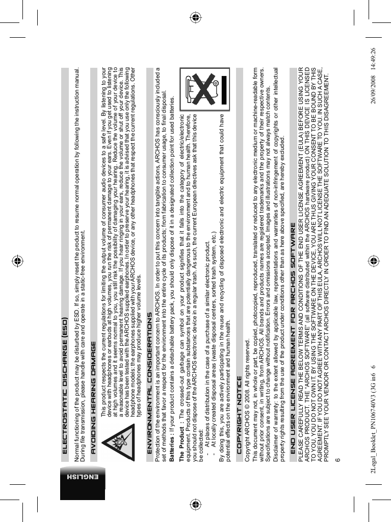 6ENGLISH    ELECTROSTATIC DISCHARGE  (ESD) Normal functioning of the product may be disturbed by ESD. If so, simply reset the product to resume normal operation by following the instruction manual. During ﬁ le transmission, please handle with care and operate in a static-free environment.    AVOIDING HEARING DAMAGE  This product respects the current regulations for limiting the output volume of consumer audio devices to a safe level. By listening to your device with headphones or earbuds at high volumes, you run the risk of permanent damage to your ears. Even if you get used to listening at high volumes and it seems normal to you, you still risk the possibility of damaging your hearing. Reduce the volume of your device to a reasonable level to avoid permanent hearing damage. If you hear ringing in your ears, reduce the volume or shut off your device. This device has been tested with the ARCHOS supplied earphones. In order to preserve your hearing, it is advised that you use only the following headphone models: the earphones supplied with your ARCHOS device, or any other headphones that respect the current regulations. Other types of headphones may produce higher volume levels. ENVIRONMENTAL CONSIDERATIONSProtection of the environment is an important concern to ARCHOS. In order to put this concern into tangible actions, ARCHOS has consciously included a set of methods that favor a respect for the environment into the entire cycle of its products; from fabrication to consumer usage, to ﬁ nal disposal.Batteries : If your product contains a detachable battery pack, you should only dispose of it in a designated collection point for used batteries. The Product : The crossed-out garbage can symbol on your product signiﬁ es that it falls into the category of electric/electronic equipment. Products of this type contain substances that are potentially dangerous to the environment and to human health. Therefore, you should not dispose of the ARCHOS electronic device in a regular trash. As such, the current European directives ask that this device be collected:-  At places of distribution in the case of a purchase of a similar electronic product. -  At locally created disposal areas (waste disposal centers, sorted trash system, etc.)By doing this, you are actively participating in the reuse and recycling of disposed electronic and electric equipment that could have potential effects on the environment and human health.   COPYRIGHT NOTICE  Copyright ARCHOS © 2008. All rights reserved.  This document may not, in whole or part, be copied, photocopied, reproduced, translated or reduced to any electronic medium or machine-readable form without prior consent, in writing, from ARCHOS. All brands and products names are registered trademarks and the property of their respective owners. Speciﬁ cations are subject to change without notiﬁ cation. Errors and omissions accepted. Images and illustrations may not always match contents.  Disclaimer of warranty: to the extent allowed by applicable law, representations and warranties of non-infringement of copyrights or other intellectual property rights resulting from the use of the product under conditions other than as here above speciﬁ ed, are hereby excluded. END USER LICENSE AGREEMENT FOR ARCHOS SOFTWAREPLEASE CAREFULLY READ THE BELOW TERMS AND CONDITIONS OF THE END USER LICENSE AGREEMENT (EULA) BEFORE USING YOUR ARCHOS PRODUCT. THE “ARCHOS SOFTWARE” (all software distributed within the ARCHOS hardware product) ON THIS DEVICE IS LICENSED TO YOU, YOU DO NOT OWN IT. BY USING THE SOFTWARE ON THE DEVICE, YOU ARE THUS GIVING YOUR CONSENT TO BE BOUND BY THIS AGREEMENT. IF YOU DO NOT AGREE WITH ANY PART OF THIS EULA, ARCHOS WILL NOT LICENSE THE SOFTWARE TO YOU. IN SUCH A CASE, PROMPTLY SEE YOUR VENDOR OR CONTACT ARCHOS DIRECTLY IN ORDER TO FIND AN ADEQUATE SOLUTION TO THIS DISAGREEMENT.2Legal_Booklet_PN106740V3 (3G in6   62Legal_Booklet_PN106740V3 (3G in6   6 26/09/2008   14:49:2626/09/2008   14:49:26