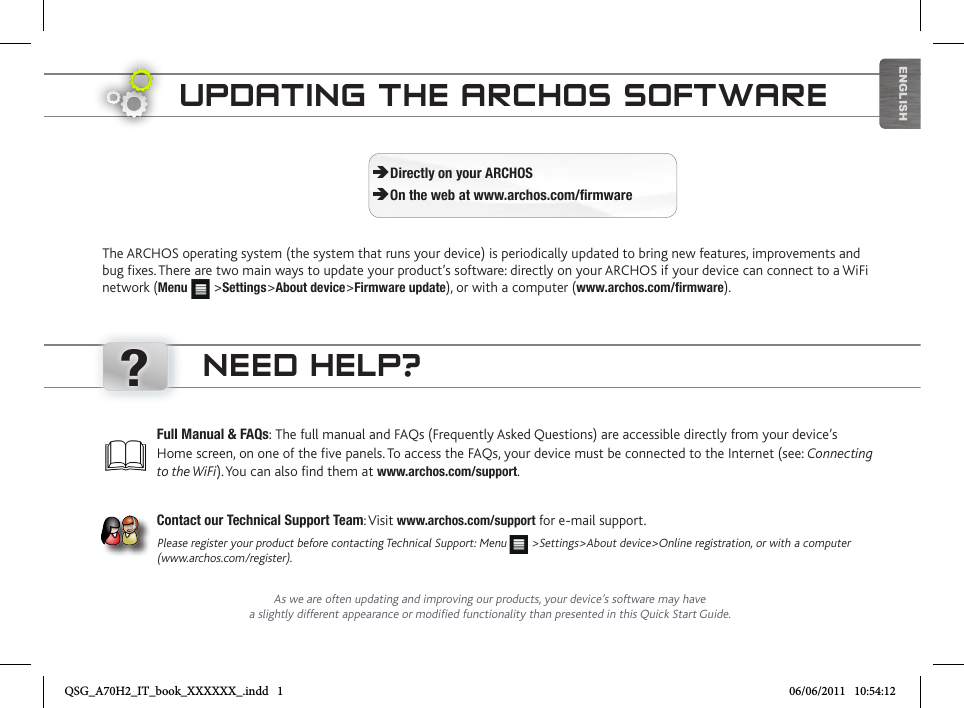 ?ENGLISHUPDATING THE ARCHOS SOFTWAREThe ARCHOS operating system (the system that runs your device) is periodically updated to bring new features, improvements and bug fixes. There are two main ways to update your product’s software: directly on your ARCHOS if your device can connect to a WiFi network (Menu   &gt;Settings&gt;About device&gt;Firmware update), or with a computer (www.archos.com/firmware). ÄDirectly on your ARCHOS ÄOn the web at www.archos.com/firmwareAs we are often updating and improving our products, your device’s software may have a slightly different appearance or modified functionality than presented in this Quick Start Guide.Full Manual &amp; FAQs: The full manual and FAQs (Frequently Asked Questions) are accessible directly from your device’s Home screen, on one of the five panels. To access the FAQs, your device must be connected to the Internet (see: Connecting to the WiFi). You can also find them at www.archos.com/support.Contact our Technical Support Team: Visit www.archos.com/support for e-mail support.Please register your product before contacting Technical Support: Menu   &gt;Settings&gt;About device&gt;Online registration, or with a computer (www.archos.com/register).NEED HELP?QSG_A70H2_IT_book_XXXXXX_.indd   1 06/06/2011   10:54:12