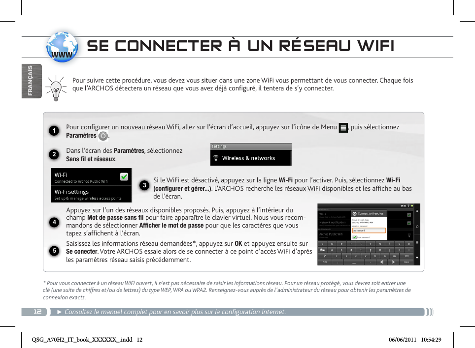 121234www5FRANÇAISSE CONNECTER À UN RÉSEAU WIFIPour suivre cette procédure, vous devez vous situer dans une zone WiFi vous permettant de vous connecter. Chaque fois que l’ARCHOS détectera un réseau que vous avez déjà configuré, il tentera de s’y connecter.* Pour vous connecter à un réseau WiFi ouvert, il n’est pas nécessaire de saisir les informations réseau. Pour un réseau protégé, vous devrez soit entrer une clé (une suite de chiffres et/ou de lettres) du type WEP, WPA ou WPA2. Renseignez-vous auprès de l&apos;administrateur du réseau pour obtenir les paramètres de connexion exacts.► Consultez le manuel complet pour en savoir plus sur la configuration Internet. Pour configurer un nouveau réseau WiFi, allez sur l’écran d’accueil, appuyez sur l’icône de Menu  , puis sélectionnez Paramètres  .  Dans l’écran des Paramètres, sélectionnez  Sans fil et réseaux.Si le WiFi est désactivé, appuyez sur la ligne Wi-Fi pour l’activer. Puis, sélectionnez Wi-Fi (configurer et gérer...). L’ARCHOS recherche les réseaux WiFi disponibles et les affiche au bas de l’écran. Appuyez sur l’un des réseaux disponibles proposés. Puis, appuyez à l’intérieur du champ Mot de passe sans fil pour faire apparaître le clavier virtuel. Nous vous recom-mandons de sélectionner Afficher le mot de passe pour que les caractères que vous tapez s’affichent à l’écran. Saisissez les informations réseau demandées*, appuyez sur OK et appuyez ensuite sur Se conecter. Votre ARCHOS essaie alors de se connecter à ce point d’accès WiFi d’après les paramètres réseau saisis précédemment.QSG_A70H2_IT_book_XXXXXX_.indd   12 06/06/2011   10:54:29