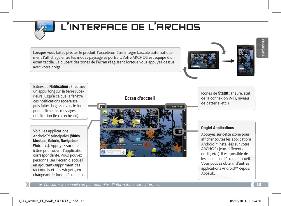 13▼FRANÇAISL’INTERFACE DE L’ARCHOS► Consultez le manuel complet pour plus d’informations sur l’interface. Lorsque vous faites pivoter le produit, l’accéléromètre intégré bascule automatique-ment l’affichage entre les modes paysage et portrait. Votre ARCHOS est équipé d’un écran tactile. La plupart des zones de l’écran réagissent lorsque vous appuyez dessus avec votre doigt.Icônes de Statut : (heure, état de la connexion WiFi, niveau de batterie, etc.)Onglet ApplicationsAppuyez sur cette icône pour afficher toutes les applications Android™ installées sur votre ARCHOS (jeux, différents outils, etc.). Il est possible de les copier sur l’écran d’accueil. Vous pouvez obtenir d’autres applications Android™ depuis AppsLib. Ecran d’accueilIcônes de Notification : Effectuez un appui long sur la barre supé-rieure jusqu’à ce que la fenêtre des notifications apparaisse, puis faites-la glisser vers le bas pour afficher les messages de notification (le cas échéant).Voici les applications Android™ principales (Vidéo, Musique, Galerie, Navigateur Web, etc.). Appuyez sur une icône pour ouvrir l’application correspondante. Vous pouvez personnaliser l’écran d’accueil en ajoutant/supprimant des raccourcis et des widgets, en changeant le fond d’écran, etc.QSG_A70H2_IT_book_XXXXXX_.indd   13 06/06/2011   10:54:30