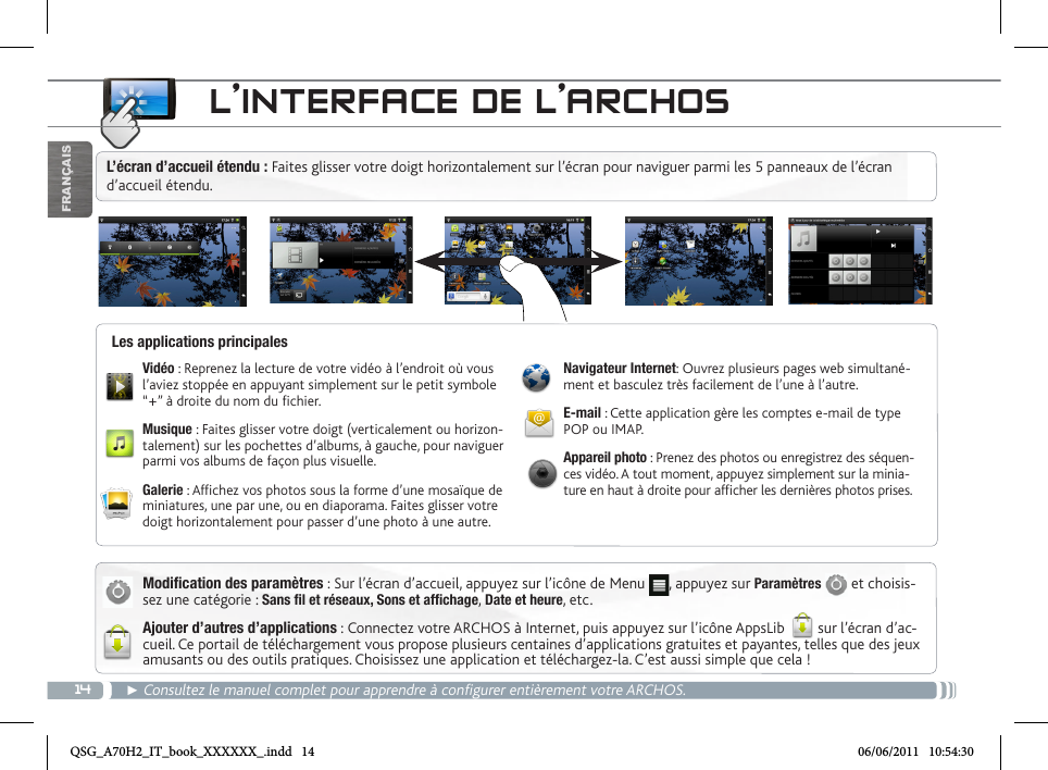 14FRANÇAISL’INTERFACE DE L’ARCHOS► Consultez le manuel complet pour apprendre à configurer entièrement votre ARCHOS.Modification des paramètres : Sur l’écran d’accueil, appuyez sur l’icône de Menu  , appuyez sur Paramètres   et choisis-sez une catégorie : Sans fil et réseaux, Sons et affichage, Date et heure, etc. Ajouter d’autres d’applications : Connectez votre ARCHOS à Internet, puis appuyez sur l’icône AppsLib   sur l’écran d’ac-cueil. Ce portail de téléchargement vous propose plusieurs centaines d’applications gratuites et payantes, telles que des jeux amusants ou des outils pratiques. Choisissez une application et téléchargez-la. C’est aussi simple que cela ! Vidéo : Reprenez la lecture de votre vidéo à l’endroit où vous l’aviez stoppée en appuyant simplement sur le petit symbole “+” à droite du nom du chier.Musique : Faites glisser votre doigt (verticalement ou horizon-talement) sur les pochettes d’albums, à gauche, pour naviguer parmi vos albums de façon plus visuelle.Galerie : Afchez vos photos sous la forme d’une mosaïque de miniatures, une par une, ou en diaporama. Faites glisser votre doigt horizontalement pour passer d’une photo à une autre.Navigateur Internet: Ouvrez plusieurs pages web simultané-ment et basculez très facilement de l’une à l’autre.E-mail : Cette application gère les comptes e-mail de type POP ou IMAP.Appareil photo : Prenez des photos ou enregistrez des séquen-ces vidéo. A tout moment, appuyez simplement sur la minia-ture en haut à droite pour afcher les dernières photos prises.Les applications principalesL’écran d’accueil étendu : Faites glisser votre doigt horizontalement sur l’écran pour naviguer parmi les 5 panneaux de l’écran d’accueil étendu. QSG_A70H2_IT_book_XXXXXX_.indd   14 06/06/2011   10:54:30